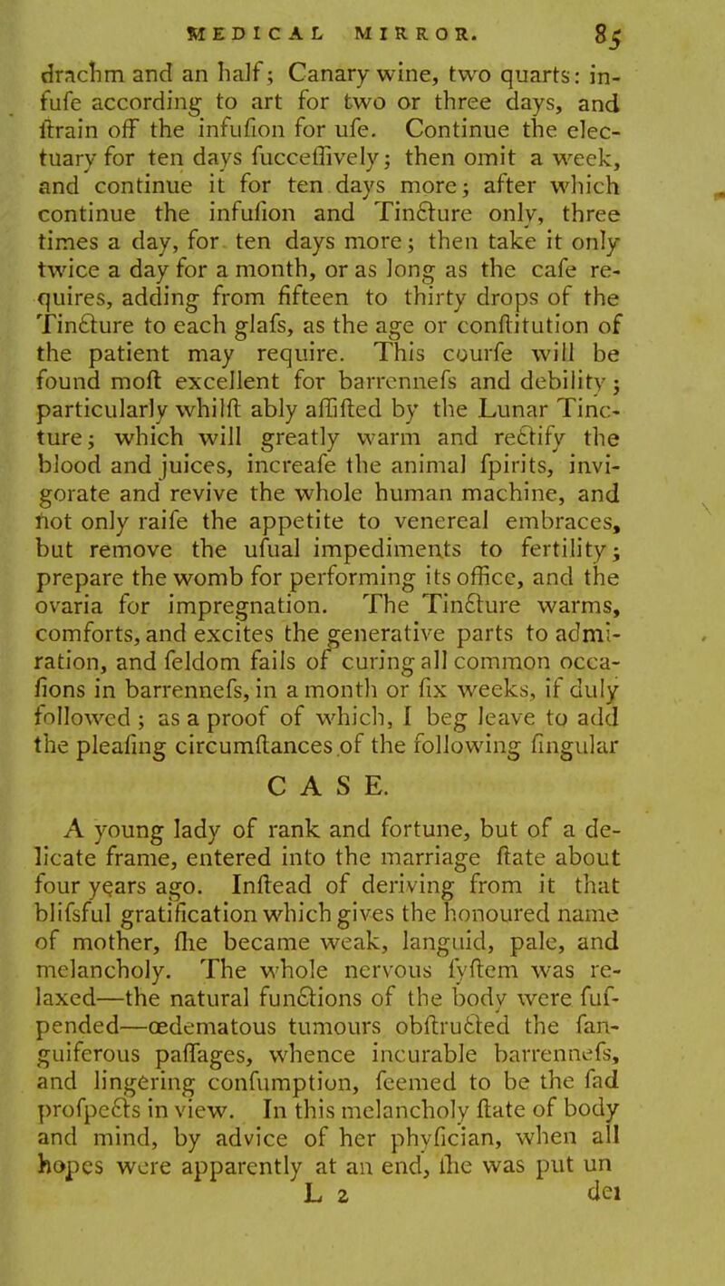 drnchm and an half; Canary wine, two quarts: in- fufe according to art for two or three days, and itrain off the infufion for ufe. Continue the elec- tuary for ten days fucceflively; then omit a week, and continue it for ten days more; after which continue the infufion and Tincture only, three times a day, for ten days more; then take it only twice a day for a month, or as long as the cafe re- quires, adding from fifteen to thirty drops of the Tinclure to each glafs, as the age or conflitution of the patient may require. This courfe will be found raoft excellent for barrennefs and debilitv; particularly whilft ably affifted by the Lunar Tinc- ture; which will greatly warm and rettify the blood and juices, increafe the animal fpirits, invi- gorate and revive the whole human machine, and not only raife the appetite to venereal embraces, but remove the ufual impediments to fertility; prepare the womb for performing its office, and the ovaria for impregnation. The Tincture warms, comforts, and excites the generative parts to admi- ration, and feldom fails of curing all common occa- fions in barrennefs, in a month or fix weeks, if duly followed ; as a proof of which, I beg leave to add the pleating circumftances.of the following fingular CASE. A young lady of rank and fortune, but of a de- licate frame, entered into the marriage ftate about four ye.ars ago. Inftead of deriving from it that blifsful gratification which gives the honoured name of mother, fhe became weak, languid, pale, and melancholy. The whole nervous fyftem was re- laxed—the natural functions of the bodv were fuf- pended—oedematous tumours obftructed the fan- guiferous pafTages, whence incurable barrennefs, and lingering confumption, feemed to be the fad profpecls in view. In this melancholy ftate of body and mind, by advice of her phvfician, when all hopes were apparently at an end, ilie was put un L 2 dei