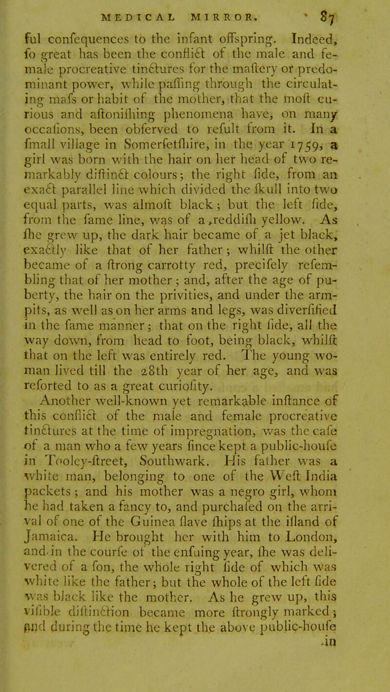 ful confequences to the Infant offspring. Indeed, fo great has been the conflict of the male and fe- male procreative tinctures for the maftery or predo- minant power, while palling through the circulat- ing mafs or habit of the mother, that the molt cu- rious and aftoniming phenomena have, on many occaiions, been obferved to remit trom it. In a fmall village in Somerfetfliire, in the year 1759, a girl was born with the hair on her head of two re- markably difrin6l colours; the right fide, from an exacl: parallel line which divided the fkull into two equal parts, was almoft black; but the left fide, from the fame line, was of a >reddifh yellow. As me grew up, the dark hair became of a jet black, exactly like that of her father; whilft the other became of a ftrong carrotty red, precifely refem- bling that of her mother ; and, after the age of pu- berty, the hair on the privities, and under the arm- pits, as well as on her arms and legs, was diverfiried in the fame manner; that on the right fide, all the way down, from head to foot, being black, whilfc that on the left was entirely red. The young wo- man lived till the 28th year of her age, and was reforted to as a great curiofity. Another well-known yet remarkable inftance of this conflict of the male and female procreative tinclures at the time of impregnation, was the cafe of a man who a few years fincekept a public-houle in Tooley-ftreet, Southwark. His father was a white man, belonging to one of the Weft India packets; and his mother was a negro girl, whom he had taken a fancy to, and purchafed on the arri- val of one of the Guinea flave mips at the illand of Jamaica. He brought her with him to London, and. in the courfe of the enfuing year, me was deli- vered of a fon, the whole right fide of which was white like the father; but the whole of the left fide was black like the mother. As he grew up, this vifible dillinttion became more ftrongly marked i and during the time he kept the above public-houfe