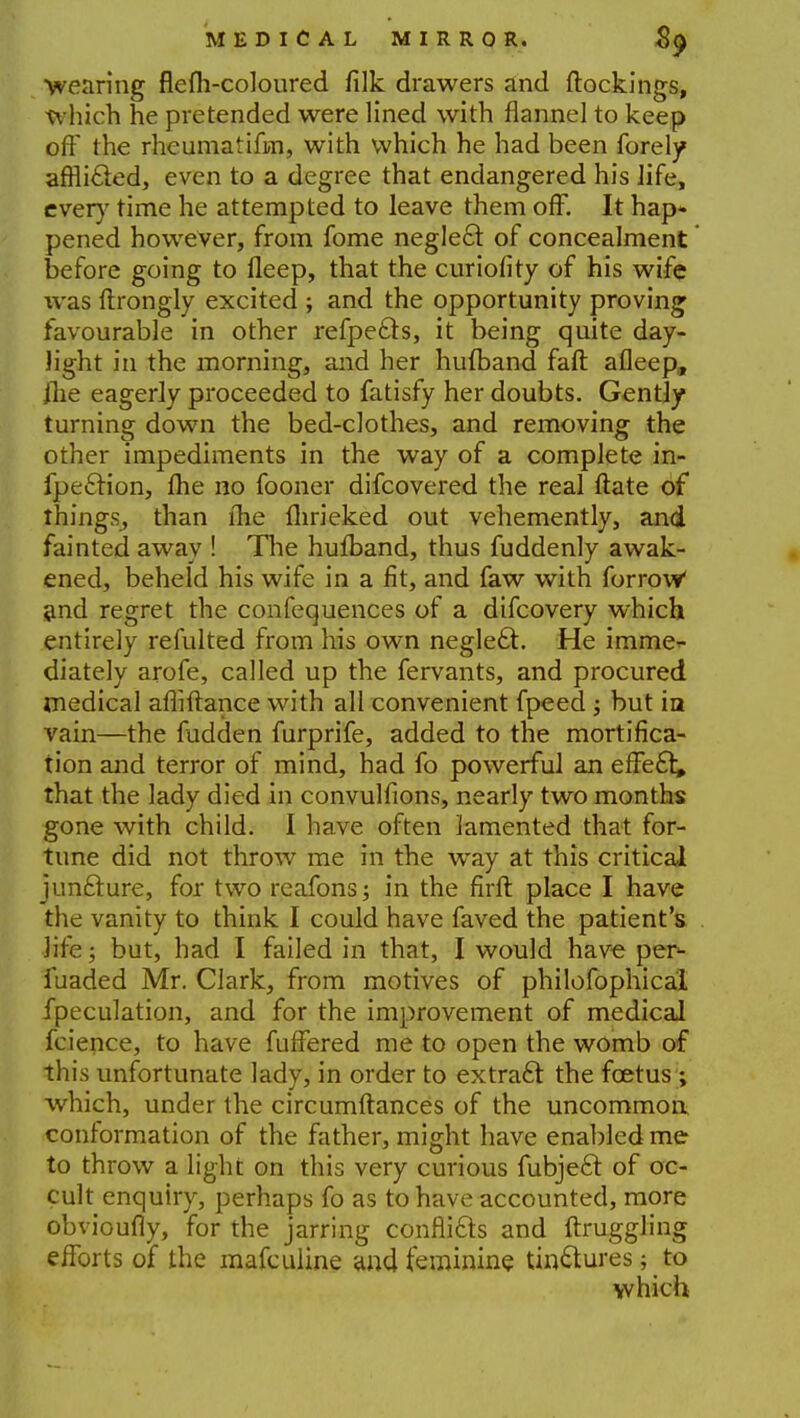 wearing flefh-coloured filk drawers and ftockings, which he pretended were lined with flannel to keep off the rheumatifm, with which he had been forely afrli£ed, even to a degree that endangered his life, every time he attempted to leave them off. It hap- pened however, from fome neglect of concealment before going to fleep, that the cur ion* ty of his wife was {trongly excited ; and the opportunity proving favourable in other refpecls, it being quite day- light in the morning, and her hufband faft afleep,, /lie eagerly proceeded to fatisfy her doubts. Gently turning down the bed-clothes, and removing the other impediments in the way of a complete in- fpe£tion, Ihe no fooner difcovered the real ftate of things^ than me Ihrieked out vehemently, and fainted away ! The hufband, thus fuddenly awak- ened, beheld his wife in a fit, and faw with forrow' and regret the confequences of a difcovery which entirely refulted from his own negle£l. He imme- diately arofe, called up the fervants, and procured medical affiftance with all convenient fpeed ; but in vain—the fudden furprife, added to the mortifica- tion and terror of mind, had fo powerful an effect that the lady died in convulfions, nearly two months gone with child. I have often lamented that for- tune did not throw me in the wray at this critical juncture, for two reafons; in the firft place I have the vanity to think I could have faved the patient's life; but, had I failed in that, I would have per- fuaded Mr, Clark, from motives of philofophicai fpeculation, and for the improvement of medical fcience, to have fuffered me to open the womb of this unfortunate lady, in order to extract the foetus ; which, under the circumftances of the uncommon conformation of the father, might have enabled me to throw a light on this very curious fubject of oc- cult enquiry, perhaps fo as to have accounted, more obvioufly, for the jarring conflicts and ftruggling efforts of the mafculine and feminine tinctures; to which