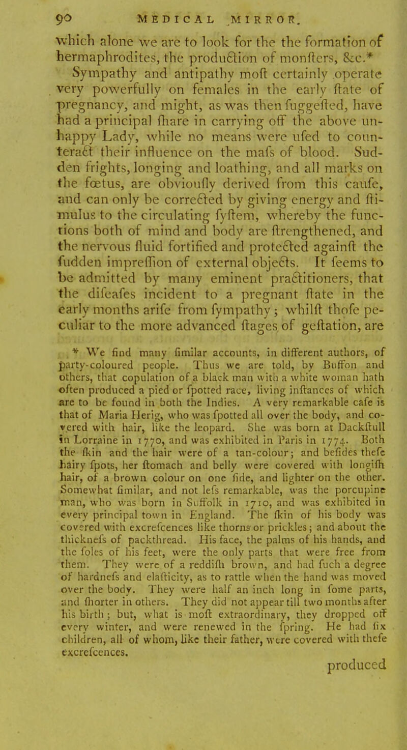 which alone we are to look for the the formation of hermaphrodites, the production of monftcrs, &c * Sympathy and antipathy mod certainly operate very powerfully on females in the early ftate of pregnancy, and might, as was then fuggefted, have had a principal (hare in carrying off the above un- happy Lady, while no means were ufed to coun- teract their influence on the mafs of blood. Sud- den frights, longing and loathing, and all marks on the foetus, are obvioufly derived from this caufe, and can only be corrected by giving energy and fti- mulus to the circulating fyftem, whereby the func- tions both of mind and body are ftrengthened, and the nervous fluid fortified and protected againft the fudden imprefllon of external objects. It feems to be admitted by many eminent practitioners, that the difeafes incident to a pregnant ftate in the early months arife from fympathy ; whilft thofe pe- culiar to the more advanced ftages, of geftation, are , * We find many fimilar accounts, in different authors, of party-coloured people. Thus we are told, by Buffon and others, that copulation of a black man with a white woman hath often produced a pied or fpotted race, living inftances of which are to be found in both the Indies. A very remarkable cafe is that of Maria Herig, who was fpotted all over the body, and co- vered with hair, like the leopard. She was born at Dackftull in Lorraine in 1770, and was exhibited in Paris in 1774. Both the fiun and the hair were of a tan-colour; and befides thefe hairy fpots, her ftomach and belly were covered with longilh hair, of a brown colour on one fide, and lighter on the other. Somewhat fimilar, and not lefs remarkable, was the porcupine man, who was born in Suffolk in 1710, and was exhibited in every principal town in England. The fkin of his body was covered with excrefcences like thorns- or prickles; and about the thicknefs of packthread. His face, the palms of his hands, and the foles of his feet, were the only parts that were free from them. They were of a reddifh brown, and had fuch a degree of hardnefs and elafticity, as to rattle when the hand was moved over the body. They were half an inch long in fome parts, and fliorter in others. They did not appear till two months after his birth ; but, what is moft extraordinary, they dropped off every winter, and were renewed in the fpring. He had fix children, all of whom, like their father, were covered with thefe excrefcences. produced