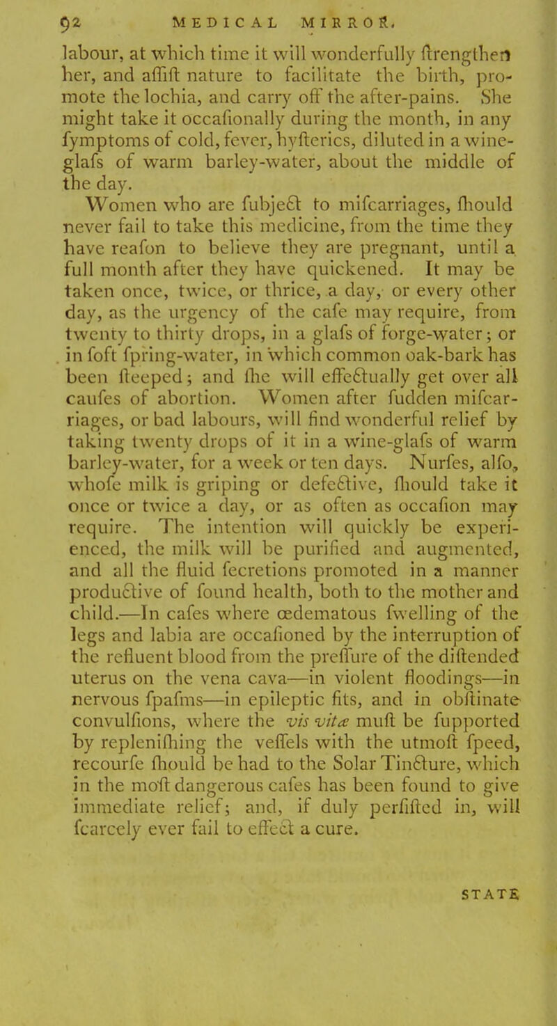 labour, at which time it will wonderfully ftrenglheri her, and aflift nature to facilitate the birth, pro- mote the lochia, and carry off the after-pains. She might take it occasionally during the month, in any fymptoms of cold, fever, hyfterics, diluted in a wine- glafs of warm barley-water, about the middle of the day. Women who are fubje£l to mifcarriages, fliould never fail to take this medicine, from the time they have reafon to believe they are pregnant, until a full month after they have quickened. It may be taken once, twice, or thrice, a day, or every other day, as the urgency of the cafe may require, from twenty to thirty drops, in a glafs of forge-water; or in foft fpring-water, in which common oak-bark has been fteeped; and the will effectually get over all caufes of abortion. Women after fudden mifcar- riages, or bad labours, will find wonderful relief by taking twenty drops of it in a wine-glafs of warm barley-water, for a week or ten days. Nurfes, alfo, whofe milk is griping or defective, fliould take it once or twice a day, or as often as occafion may require. The intention will quickly be experi- enced, the milk will be purified and augmented, and all the fluid fecretions promoted in a manner productive of found health, both to the mother and child.—In cafes where cedematous fwelling of the legs and labia are occafioned by the interruption of the refluent blood from the preflure of the diftended uterus on the vena cava—in violent floodings—in nervous fpafms—in epileptic fits, and in obltinate convulfions, where the vis vita muft be fupported by replenifhing the veflels with the utmoft fpeed, recourfe fliould be had to the Solar Tincture, which in the mofl: dangerous cafes has been found to give immediate relief; and, if duly perfifted in, will fcarcely ever fail to effect a cure. state