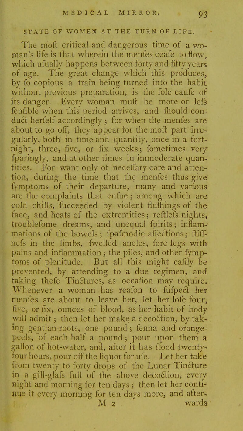 STATE OF WOMEN AT THE TURN OF LIFE. The moft critical and dangerous time of a wo- man's life is that wherein the menfes ceafe to flow, which ufually happens between forty and fifty years of age. The great change which this produces, by fo copious a train being turned into the habit without previous preparation, is the fole caufe of its danger. Every woman muft be more or lefs fenfible when this period arrives, and fhould con- duct, herfelf accordingly ; for when file menfes are about to go off, they appear for the moft part irre- gularly, both in time and quantity, once in a fort- night, three, five, or fix weeks; fometimes very fparingly, and at other times in immoderate quan- tities. For want only of neceffary care and atten- tion, during the time that the menfes thus give fymptoms of their departure, many and various are the complaints that enfue; among which are cold chills, fucceeded by violent flufhings of the face, and heats of the extremities; reftlefs nights, troublefome dreams, and unequal fpirits; inflam- mations of the bowels; fpafmodic affections; ftifF- nefs in the limbs, fwelled ancles, fore legs with pains and inflammation; the piles, and other fymp- toms of plenitude. But all this might eafily be prevented, by attending to a due regimen, and taking thefe Tin&ures, as occafion may require. Whenever a woman has reafon to fufpecl: her menfes are about to leave her, let her Jofe four, five, or fix, ounces of blood, as her habit of body will admit; then let her make a deco£tion, by tak- ing gentian-roots, one pound; fenna and orange- peels, of each half a pound; pour upon them a gallon of hot-water, and, after it has flood twenty- four hours, pour off the liquor for ufe. Let her take from twenty to forty drops of the Lunar Tincture in a gill-glafs full of the above decoction, every night and morning for ten days ; then let her conti- nue it every morning for ten days more, and after-* M 2 wards