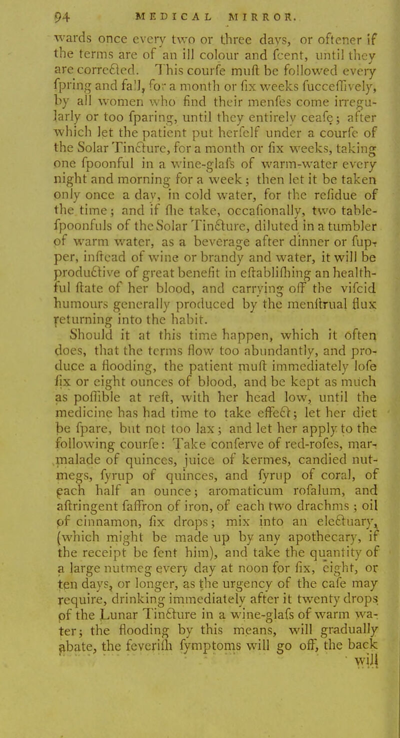 wards once every two or three davs, or oftener if the terms are of an ill colour and fcent, until they are corrected. This courfe muft be followed every fpring and fall, for a month or fix weeks fucceffively, by all women who find their menfes come irregu- larly or too fparing, until they entirelv ceafe; after which let the patient put herfclf under a courfe of the Solar Tincture, for a month or fix weeks, taking one fpoonful in a wine-glaft of warm-water every night and morning for a week; then let it be taken only once a day, in cold water, for the refidue of the time; and if the take, occafionally, two table- fpoonfuls of the Solar Tincture, diluted in a tumbler of warm water, as a beverage after dinner or fup-r per, inftead of wine or brandy and water, it will be productive of great benefit in eftablifliing an health- ful ftate of her blood, and carrying off the vifcid humours generally produced by the menftrual flux returning into the habit. Should it at this time happen, which it often does, that the terms flow too abundantly, and pro- duce a flooding, the patient muft immediately lofe fix or eight ounces of blood, and be kept as much as poflible at reft, with her head low, until the medicine has had time to take effect; let her diet be fpare, but not too lax; and let her apply to the following courfe: Take conferve of red-rofes, mar- malade of quinces, juice of kermes, candied nut- megs, fyrup of quinces, and fyrup of coral, of each half an ounce; aromaticum rofalum, and aftringent faffron of iron, of each two drachms ; oil pf cinnamon, fix drops; mix into an electuary, (which might be made up by any apothecary, if the receipt be fent him), and take the quantity of a large nutmeg every day at noon for fix, eight, or ten days, or longer, as the urgency of the cafe may require, drinking immediately after it twenty drops pf the Lunar Tincture in a wine-glafs of warm wa- ter; the flooding by this means, will gradually abate, the feverilh fymptoms will go off, the back