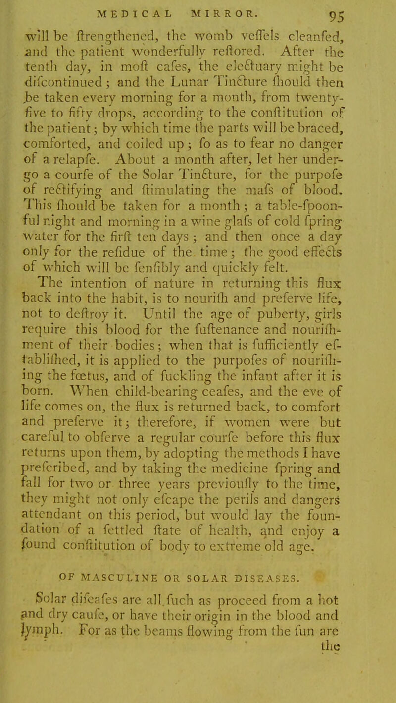 will be ftrengthened, the womb veflels cleanfed, and the patient wonderfully reftored. After the tenth day, in moll cafes, the ele&uary might be difcontinued; and the Lunar Tincture fliould then ,be taken every morning for a month, from twenty- five to fifty drops, according to the conftitution of the patient; by which time the parts will be braced, comforted, and coiled up; fo as to fear no danger of a relapfe. About a month after, Jet her under- go a courfe of the Solar Tincture, for the purpofe of rectifying and ftimulating the mafs of blood. This fliould be taken for a month; a table-fpoon- ful night and morning in a wine glafs of cold fpring water for the firfl ten days ; and then once a day only for the refldue of the. time ; the good effects of which will be fenfibly and quickly felt. The intention of nature in returning this flux back into the habit, is to nourifli and preferve life, not to deftroy it. Until the age of puberty, girls require this blood for the fuftenance and nourish- ment of their bodies; when that is fufficiently ef- rablifhed, it is applied to the purpofes of nourish- ing the foetus, and of fuckling the infant after it is born. When child-bearing ceafes, and the eve of life comes on, the flux is returned back, to comfort and preferve it; therefore, if women were but careful to obferve a regular courfe before this flux returns upon them, by adopting the methods I have prefcribed, and by taking the medicine fpring and fall for two or three years previoufly to the time, they might not only efcape the perils and dangers' attendant on this period, but would lay the foun- dation of a fettled ftate of health, and enjoy a found conftitution of body to extreme old age. OF MASCULINE OR SOLAR DISEASES. Solar djfcafes are all.fuch as proceed from a hot £nd dry caufe, or have their origin in the blood and jymph. For as the beams flowing from the fun are the