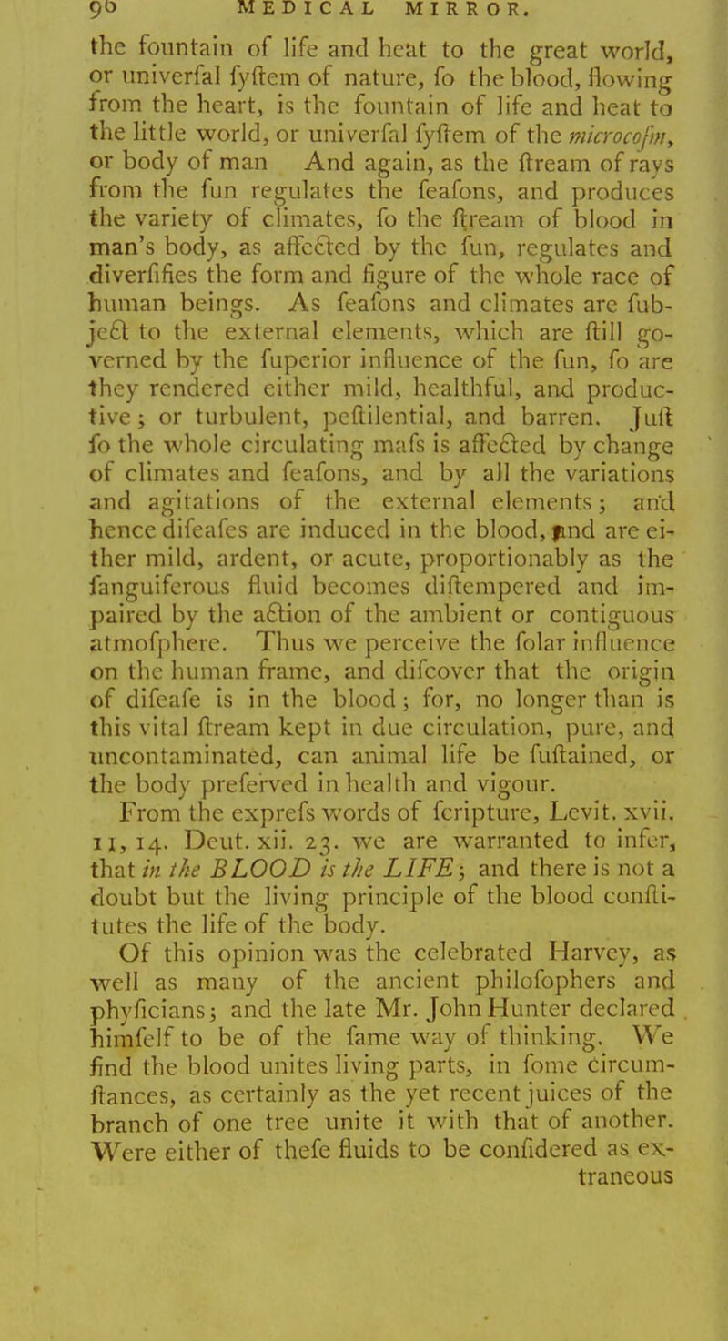 the fountain of life and heat to the great world, or univerfal fyftem of nature, fo the blood, flowing from the heart, is the fountain of life and heat to the little world, or univerfal fyftem of the microcofm, or body of man And again, as the ftream of rays from the fun regulates the feafons, and produces the variety of climates, fo the ftream of blood in man's body, as affected by the fun, regulates and diverfifies the form and figure of the whole race of human beings. As feafons and climates arc fub- jeci to the external elements, which are ftill go- verned by the fuperior influence of the fun, fo are they rendered either mild, healthful, and produc- tive ; or turbulent, peftilential, and barren. Juft fo the whole circulating mafs is afte&ed by change of climates and feafons, and by all the variations and agitations of the external elements; and hence difeafes are induced in the blood, find are ei- ther mild, ardent, or acute, proportionably as the fanguiferous fluid becomes diftempered and im- paired by the aftion of the ambient or contiguous atmofphere. Thus we perceive the folar influence on the human frame, and difcover that the origin of difeafe is in the blood; for, no longer than is this vital ftream kept in due circulation, pure, and uncontaminated, can animal life be fuftained, or the body preferved in health and vigour. From the exprefs words of fcripture, Levit. xvii. 11,14. Dcut. xii. 23. we are warranted to infer, that in the BLOOD is the LIFE; and there is not a doubt but the living principle of the blood confti- tutes the life of the body. Of this opinion was the celebrated Harvey, as well as many of the ancient philofophers and phyficians; and the late Mr. John Hunter declared himfelf to be of the fame way of thinking. We find the blood unites living parts, in fome Circum- ftances, as certainly as the yet recent juices of the branch of one tree unite it with that of another. Were either of thefe fluids to be confidered as ex- traneous