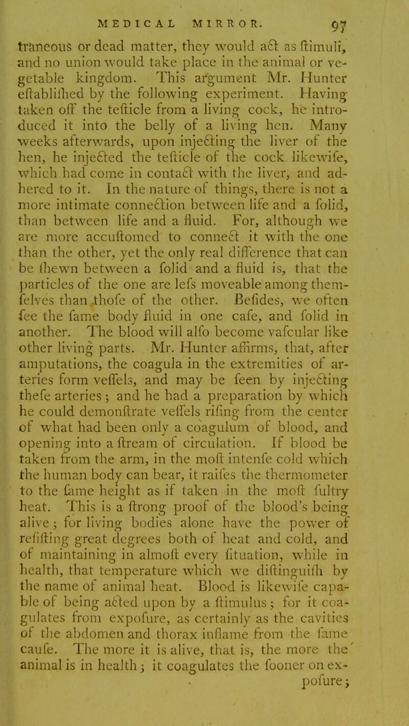 traneous or dead matter, they would a£f. as ftimuli, and no union would take place in the animal or ve- getable kingdom. This argument Mr. Hunter eftabliihed by the following experiment. Having taken off the tefticle from a living cock, he intro- duced it into the belly of a living hen. Many weeks afterwards, upon injecting the liver of the hen, he injected the tefticle of the cock likewife, which had come in contact with the liver, and ad- hered to it. In the nature of things, there is not a more intimate connection between life and a folid, than between life and a fluid. For, although we are more accuftomed to connect it with the one than the other, yet the only real difference that can be thewn between a folid and a fluid is, that the particles of the one are lefs moveable among them- felves than ,thofe of the other. Befides, we often fee the fame body fluid in one cafe, and folid in another. The blood will alfo become vafcular like other living parts. Mr. Hunter affirms, that, after amputations, the coagula in the extremities of ar- teries form veffels, and may be feen by injecting thefe arteries ; and he had a preparation by which he could demonftrate velfels rifmg from the center of what had been only a coagulum of blood, and opening into a ftream of circulation. If blood be taken from the arm, in the moft intenfe cold which the human body can bear, it raifes the thermometer to the lame height as if taken in the moft fultry heat. This is a ftrong proof of the blood's being alive; for living bodies alone have the power of refilling great degrees both of heat and cold, and of maintaining in almoft every fituation, while in health, that temperature which we diftinguifti by the name of animal heat. Blood is likewife capa- ble of being acted upon by a ftimulus ; for it coa- gulates from expofure, as certainly as the cavities of the abdomen and thorax inflame from the fame caufe. The more it is alive, that is, the more the' animal is in health j it coagulates the fooner on ex- pofure -f