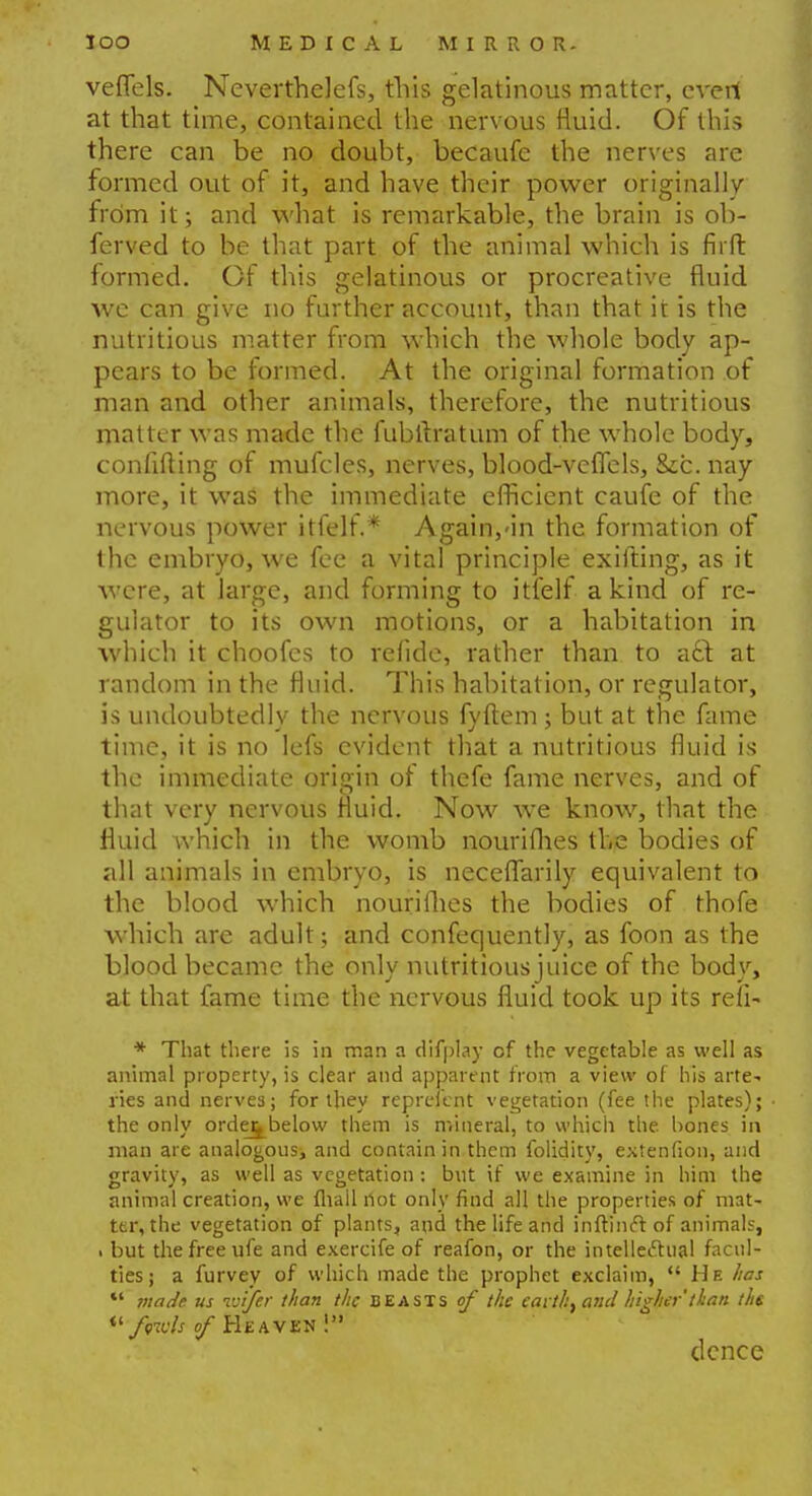 veffels. Nevertheless, this gelatinous matter, everi at that time, contained the nervous fluid. Of this there can be no doubt, becaufe the nerves are formed out of it, and have their power originally from it; and what is remarkable, the brain is ob- ferved to be that part of the animal which is fir ft formed. Of this gelatinous or procreative fluid we can give no further account, than that it is the nutritious matter from which the whole body ap- pears to be formed. At the original formation of man and other animals, therefore, the nutritious matter was made the fubltratum of the whole body, confiding of mufcles, nerves, blood-veffels, Sec. nay more, it was the immediate efficient caufe of the nervous power itfelf.* Again,<in the formation of the embryo, we fee a vital principle exifting, as it were, at large, and forming to itfelf a kind of re- gulator to its own motions, or a habitation in which it choofes to refidc, rather than to a£t at random in the fluid. This habitation, or regulator, is undoubtedly the nervous fyftem ; but at the fame time, it is no lefs evident that a nutritious fluid is the immediate origin of thefe fame nerves, and of that very nervous fluid. Now we know, that the fluid which in the womb nourifhes the bodies of all animals in embryo, is neceflarily equivalent to the blood which nourifhes the bodies of thofe which are adult; and confequently, as foon as the blood became the only nutritious juice of the body, at that fame time the nervous fluid took up its refi- * That there is in man a difplay of the vegetable as well as animal property, is clear and apparent from a view of his arte- ries and nerves; for they reprei'ent vegetation (fee the plates); the only orde^below them is mineral, to which the. bones in man are analogous, and contain in them folidity, extenfion, and gravity, as well as vegetation : but if we examine in him the animal creation, we mail not only find all the properties of mat- ter, the vegetation of plants, and the life and inftinft of animals, . but the free ufe and exercife of reafon, or the intellectual facul- ties; a furvey of which made the prophet exclaim, He has ** made, us ivifer than the beasts of the eaith}and higher than the *' foids of Heaven ! dence