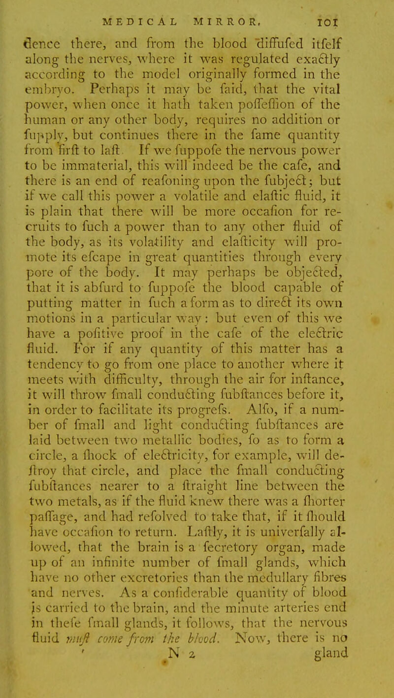 tlenee there, and from the blood diffufed itfelf along the nerves, where it was regulated exactly- according to the model originally formed in the embryo. Perhaps it may be faid, that the vital power, when once it hath taken pofleffion of the human or any other body, requires no addition or fupply, but continues there in the fame quantity from firft to laft If we fuppofe the nervous power to be immaterial, this will indeed be the cafe, and there is an end of reafoning upon the fubject; but if we call this power a volatile and elaftic fluid, it is plain that there will be more occafion for re- cruits to fuch a power than to any other fluid of the body, as its volatility and elafticity will pro- mote its efcape in great quantities through every pore of the body. It may perhaps be objected, that it is abfurd to fuppofe the blood capable of putting matter in fuch a form as to direct its own motions in a particular way : but even of this we have a pofitive proof in the cafe of the electric fluid. For if any quantity of this matter has a tendency to go from one place to another where it meets with difficulty, through the air for inftance, it will throw fmall conducting fubfiances before it, in order to facilitate its progrefs. Alfo, if a num- ber of fmall and light conducting fubftances are laid between two metallic bodies, fo as to form a circle, a Ihock of electricity, for example, will de- jlroy that circle, and place the fmall conducting fubftances nearer to a ftraight line between the two metals, as if the fluid knew there was a fhorter paflage, and had refolved to take that, if it lhould have occafion to return. Laftly, it is univerfally sl- lowed, that the brain is a fecretory organ, made up of an infinite number of fmall glands, which have no other excretories than the medullary fibres and nerves. As a confiderable quantity of blood js carried to the brain, and the minute arteries end in thefe fmall glands, it follows, that the nervous fluid viuft come from the blood. Now, there is no N 2 gland