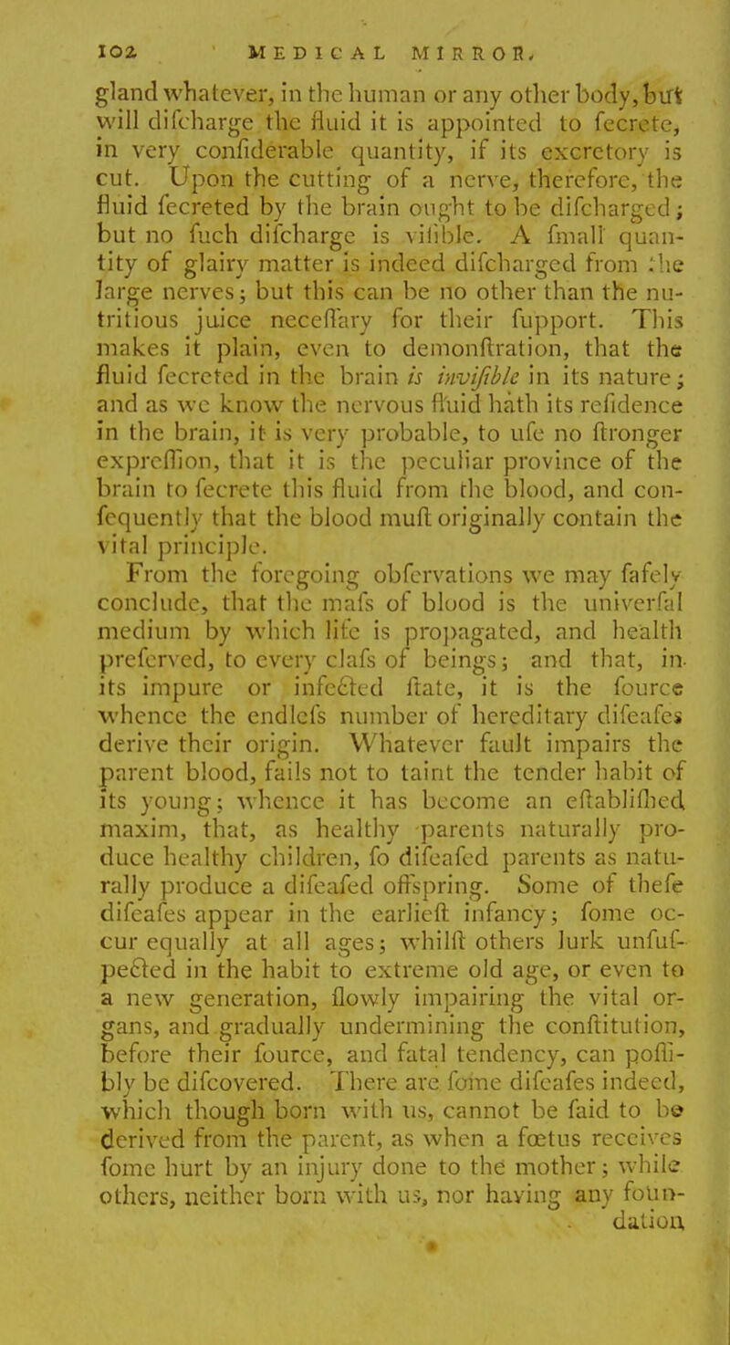 gland whatever, in the human or any other body, but will difcharge the fluid it is appointed to fecrete, in very confiderable quantity, if its excretory is cut. Upon the cutting of a nerve, therefore, the fluid fecreted by the brain ought to be difcharged; but no fuch discharge is viiible. A fin a II quan- tity of glairy matter is indeed difcharged from ilie large nerves; but this can be no other than the nu- tritious juice neceflary for their fupport. This makes it plain, even to demonftration, that the fluid fecreted in the brain is invifible in its nature; and as we know the nervous fluid hath its refidence in the brain, it is very probable, to ufe no ftronger exprefllon, that it is the peculiar province of the brain to fecrete this fluid from the blood, and con- fcquently that the blood mull originally contain the vital principle. From the foregoing obfervations we may fafely conclude, that the mafs of blood is the univerfal medium by which life is propagated, and health preferved, to every clafs of beings; and that, in- its impure or infefted ftate, it is the fource whence the endlefs number of hereditary difeafes derive their origin. Whatever fault impairs the parent blood, fails not to taint the tender habit of its young; whence it has become an eftablifhed maxim, that, as healthy parents naturally pro- duce healthy children, fo difeafed parents as natu- rally produce a difeafed offspring. Some of thefe difeafes appear in the earlieft infancy; fome oc- cur equally at all ages; whilft others lurk unfuf- pe&ed in the habit to extreme old age, or even to a new generation, flowly impairing the vital or- gans, and gradually undermining the conftitution, before their fource, and fatal tendency, can pofli- bly be difcovered. There are fome difeafes indeed, which though born with us, cannot be faid to be derived from the parent, as when a foetus receives fome hurt by an injury done to the mother; while others, neither born with us, nor having any foun- dation,