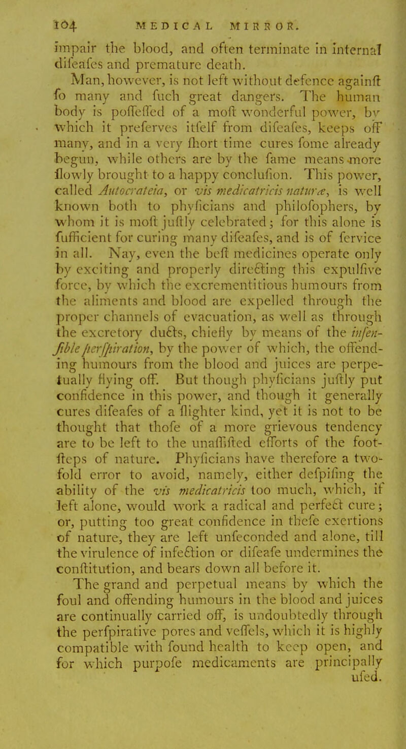 impair the blood, and often terminate in internal difeafes and premature death. Man, however, is not left without defence againft fo many and fuch great dangers. The human body is poffeffed of a mod wonderful power, bv which it preferves itfelf from difeafes, keeps off many, and in a very fhort time cures fome already begun, while others are by the fame means-more ilowly brought to a happy conclufion. This power, called Autocrateia, or vis medicatricis nature, is well known both to phylicians and philofophers, by whom it is moll juftly celebrated; for this alone is fufficient for curing many difeafes, and is of fervice in all. Nay, even the belt medicines operate only by exciting and properly directing this expulfive force, by which the excrementitious humours from the aliments and blood are expelled through the proper channels of evacuation, as well as through the excretory dufts, chiefly by means of the iufen- ftbleperforation, by the power of which, the offend- ing humours from the blood and juices are perpe- tually flying off. But though phyficians juftly put confidence in this power, and though it generally cures difeafes of a flighter kind, yet it is not to be thought that thofe of a more grievous tendency are to be left to the unaflifted efforts of the foot- fteps of nature. Phylicians have therefore a two- fold error to avoid, namely, either defpifmg the ability of the vis medicatricis too much, which, if left alone, would work a radical and perfect cure; or, putting too great confidence in thefe exertions of nature, they are left unfeconded and alone, till the virulence of infeftion or difeafe undermines the conftitution, and bears down all before it. The grand and perpetual means by which the foul and offending humours in the blood and juices are continually carried off, is undoubtedly through the perfpirative pores and veffels, which it is highly compatible with found health to keep open, and for which purpofe medicaments are principally ufed.