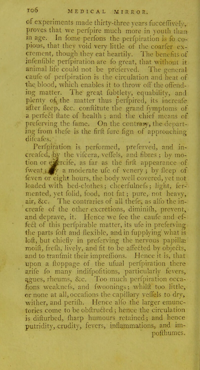 of experiments made thirty-three years fucceflively, proves that we perfpire much more in youth than in age. In fome perfons the perfpiration is fo co- pious, that they void veiy little of the coarfer ex- crement, though they eat heartily. The benefits of jnfenfible perfpiration are fo great, that without it animal life could not be pr'eferved. The general caufe of perfpiration is the circulation and heat of the blood, which enables it to throw olf the offend- ing matter. The great fubtlety, equability, and plenty o£ the matter thus perfpired, its increafe after fleep, &c. conftitute the grand fymptoms of a perfect tlate of health ; and the chief means of preferving the fame. On the contrany, the depart- ing from thcfe is the nrft. fure lign of approaching difcafes. Perfpiration is performed, preferred, and in- crcafed, .by the vifcera, vcflels, and fibres; by mo- tion or eMrcife, as far as the firft appearance of fvveat.;^' a moderate ufe of venery ; by fleep of fevcn or eight hours, the body well covered, yet not loaded with bed-clothes; chcerfulnefs; light, fer-: mcnted, yet folid, food, not fat; pure, not heavy, air, &c. The contraries of all thefe, as alfo the in- creafe of the other excretions, diminifh, prevent, and deprave, it. Hence we fee the caufe and ef- fect of this perfpirable matter, its ufe in preferving the parts fort and flexible, and in fupplying' what is loft, but chiefly in preferving the nervous papilla; moift, frefli, lively, and fit to be affected by objects, and to tranfmit their impreffions. Hence it is, that upon a ftoppage of the ufual perfpiration there arife fo many indifpofitions, particularly fevers, qgues, rheums, Sec. Too much perfpiration occa- fions weaknefs, and fwoonings; whilft too little, or none at all,occalions the capillary veffels to dry, wither, and perilh. Hence alfo the larger emunc- tories come to beobftrutled; hence the circulation is difturbed, fliarp humours retained; and hence putridity, crudity, fevers, inflammations, and im- pofthumes.