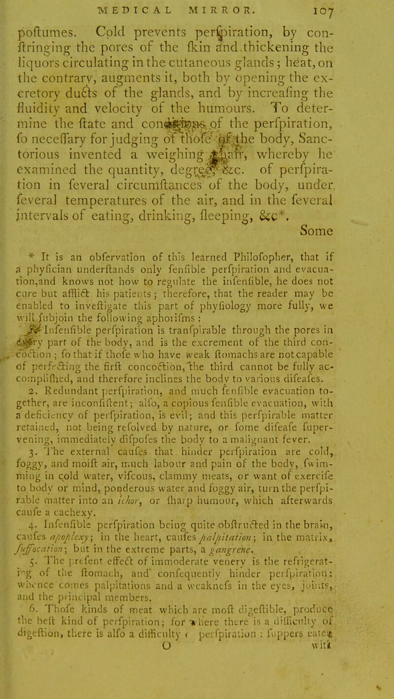 poftumes. Cold prevents perspiration, by con- ftringing the pores of the fkin rfnd.thickening the liquors circulating in the cutaneous glands; heat, on the contrary, augments it, both by opening the ex- cretory du£ts of the glands, and by increafing the fluidity and velocity of the humours. To deter- mine the ftate and conds^n^of the perfpiration, fo neceflary forjudging of tnofef'Mttl}e body, Sanc- torious invented a weighing .A&arf, whereby he examined the quantity, degr^ejf^c. of perfpira- tion in feveral circumftances of the body, under feveral temperatures of the air, and in the feveral intervals of eating, drinking, fleeping, &c*. Some * It is an obfervation of this learned Philofopber, that if a phyfician understands only fenfible perfpiration and evacua- tion,and knows not how to reguhte the infenfible, he does not cure but afflift his patients; therefore, that the reader may be enabled to investigate this part of phyfiology more fully, we wiU fubjoin the following aphoiifms: jSKpInfenfible perfpiration is tranfpirable through the pores in j&qpry part of the body, and is the excrement of the third con- coction ; fo that if thofe who have weak ftnmachs are not capable of perfffting the firft concoction,the third cannot be fully ac- complifhed, and therefore inclines the body to various difeafes. 2. Redundant perfpiration, and much fenfible evacuation to- gether, are inconfiftent; alio, a copious fenfible evacuation, with a deficiency of perfpiration, is evil; and this perfpirable matter retained, not being refolved by nature, or fome difeafe fuper- vening, immediately difpofes the body to a malignant fever. 3. The external caufes that hinder perfpiration are cold, foggy, and moift air, much labour and pain of the body, fu im- ming in cold water, vifcous, clammy meats, or want of exercife to body or mind, ponderous water and foggy air, turn the perfpi- rable matter into an u/ior, or tharp humour, which afterwards caufe a cachexy. 4. Infenfible perfpiration being quite obftr lifted in the braki, caufes apoplexy; in the heart, caufes palpitation; in the matrix, fujfocatiov; but in the extreme parts, a gangrene. 5. The prefent effeft of immoderate venery is the refrigerat- ing of the ftomach, and* confcquently hinder perfpiration: whence comes palpitations and a weaknefs in the eyes, joints, and the principal members. 6. Thofe kinds of meat which are moft digeftible, produce fhe belt kind of perfpiration; for -where there is a difficulty of digeftion, there is alfo a difficulty < perfpiration : fuppers catett O witk