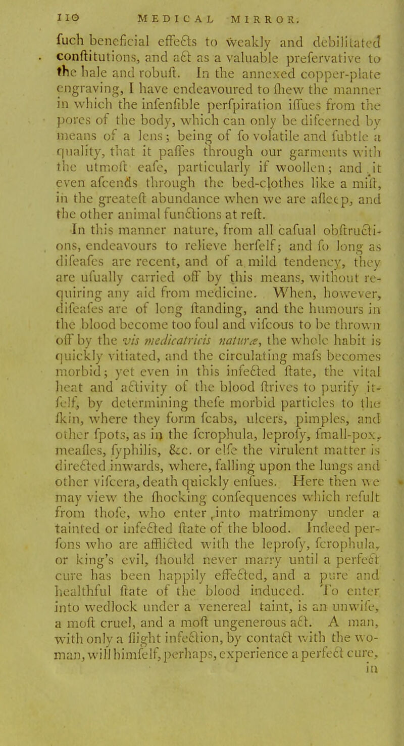 fuch beneficial effects to weakly and debilitated conftitutions, and a61 as a valuable prefervative to the hale and robuft. In the annexed copper-plate engraving, I have endeavoured to thew the manner in which the infenfible perfpiration iffues from the pores of the body, which can only be difcerncd by means of a lens; being of fo volatile and fubtle a quality, that it paffes through our garments with the utmoft eafe, particularly if woollen; and Jr. even afcends through the bed-clothes like a mill, in the greater! abundance when we are aflcep, and the other animal functions at reft. In this manner nature, from all cafual obftrucli- ons, endeavours to relieve herfelf; and fo long as difeafes are recent, and of a.mild tendency, they are ufually carried off by this means, without re- quiring any aid from medicine. When, however, difeafes are of long Handing, and the humours in the blood become too foul and vifcous to be thrown off by the vis medicatrieh natura, the whole habit is quickly vitiated, and the circulating mafs becomes morbid; yet even in this infecled ftate, the vital heat and activity of the blood flrives to purify it- felf, by determining thefe morbid particles to the fkin, where they form fcabs, ulcers, pimples, and other fpots, as in the fcrophula, leprofy, fmall-pox, mealies, fyphilis, &c. or elfe the virulent matter is directed inwards, where, falling upon the lungs and other vifcera, death quickly enfues. Here then we may view the (hocking confequences which refult from thofe, who enter,into matrimony under a tainted or infecled Hate of the blood. Indeed per- fons who are afflicted with the leprofy, fcrophula, or king's evil, mould never marry until a perfect cure has been happily effected, and a pure and healthful ftate of the blood induced. To enter into wedlock under a venereal taint, is an unwife, a moft cruel, and a mod ungenerous a£t. A man, with only a flight infection, by contacl with the wo- man, will himfelf, perhaps, experience a perfect cure.