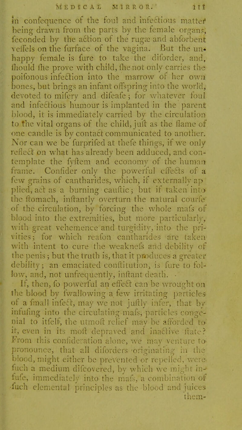 m confequence of the foul and infectious matter being drawn from the parts by the female organs, feconded by the adtion of the ruga; and abforbent veifels on the furface of the vagina. But the un* happy female is fure to take the diforder, and, mould fhe prove with child, (lie not only carries the poifonous infection into the marrow of her own bones, but brings an infant offspring into the world, devoted to mifery and difeafe; for whatever foul and infectious humour is implanted in the parent blood, it is immediately carried by the circulation to the vital organs of the child, jaft as the flame of one candle is by contact communicated to another. Nor can we be furprifed at thefe things, if we only reflect on what has alreadv been adduced, and con- temolate the fyftem and economv of the human frame. Confider only the powerful effects of a few grains of cantharides, which, if externally ap plied, act as a burning cauftic; but if taken into the itomach, inftantly overturn the natural courfe of the circulation, by forcing the whole mafs of blood into the extremities, but more particularly, with great vehemence and turgidity, into the pri- vities; for which reafon cantharides are taken with intent to cure the weaknefs and debility of the penis; but the truth is, that it pr-oduces a greater debility; an emaciated conftitution, is fure to fol- low, and, not unfrequently, inftant death. • If, then, fo powerful an effect can be wrought on the blood by fwallowing a few irritating particles of a fmall infect, may we not jufily infer, that bv infufing into tne circulating mafs, particles conge- nial to itfelf, the utmoft relief may be afforded to it, even in its molt depraved and inactive (Me? From this confidci'ation alone, we may venture to pronounce, that all diforders -originating- in the blood, might either be prevented or repelled, were filch a medium difcovered, by which we might in-- fufe, immediately into the mafs, a combination of •fuch elemental principles as the blood and juices them-