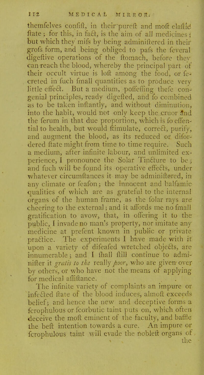 themfelves confift, in their'purcft and moft elaftrd ftate ; for this, in facl, is the aim of all medicines; but which they mifs by being adminiftered in their grofs form, and being obliged to pafs the feveral digeftive operations of the ftomach, before thev can reach the blood, whereby the principal part of their occult virtue is loft among the food, or fe- creted in fuch fmall quantities as to produce very little effect. But a medium, pofiefiing thefe con- genial principles, ready digefted, and fo combined as to be taken inftantly, and without diminution, into the habit, would not only keep the cruor 3nd the ferum in that due proportion, which is foeflen- tial to health, but would ftimulate, correcl, purify, and augment the blood, as its reduced or difor- dered ftate might from time to time require. Such a medium, after infinite labour, and unlimited ex- perience, I pronounce the Solar Tinfture to be; and fuch will be found its operative effects, under whatever circumftances it may be adminiftered, in any climate or feafon; the innocent and balfamic qualities of which are as grateful to the internal organs of the human frame, as the folar rays are cheering to the external; and it affords me no fmall gratification to avow, that, in offering it to the public, I invade no man's property, nor imitate any medicine at prefent known in public or private practice. The experiments I have made with it upon a variety of difeafed wretched objects, are innumerable; and I (hall ftill continue to admi- nifter it gratis to the really/wor, who are given over by others, or who have not the means of applying for medical afliftance. The infinite variety of complaints an impure or inferred ftate of the blood induces, almoft exceeds belief; and hence the new and deceptive forms a fcrophulous or fcorbutic taint puts on, which often deceive the moft eminent of the faculty, and baffle the beft intention towards a cure. An impure or fcrophulous taint will evade the nobleft organs of