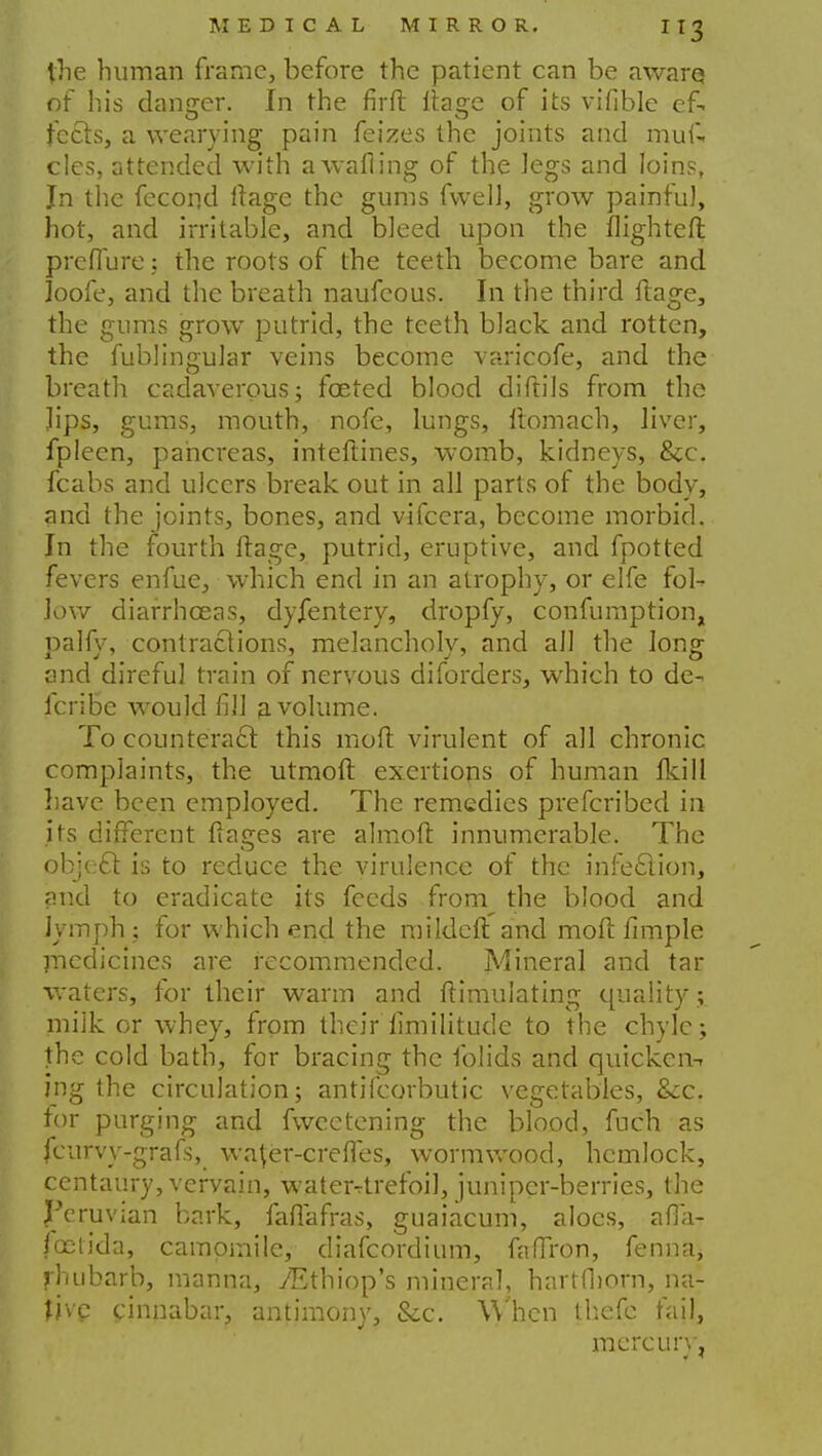 the human frame, before the patient can be aware of his danger. In the firft nWe of its vifible ef. tects, a wearying pain feizes the joints and muk cles, attended with awafling of the legs and loins, Jn the fecond ftage the gums fwell, grow painfu], hot, and irritable, and bleed upon the flighted pre flu re: the roots of the teeth become bare and Joofe, and the breath naufeous. In the third ftage, the gums grow putrid, the teeth black and rotten, the fublingular veins become varicofe, and the breath cadaverous; fceted blood diftils from the lips, gums, mouth, nofe, lungs, ftomach, liver, fpleen, pancreas, inteftines, womb, kidneys, &c. fcabs and ulcers break out in all parts of the body, and the joints, bones, and vifcera, become morbid. In the fourth ftage, putrid, eruptive, and fpotted fevers enfue, which end in an atrophy, or elfe fol- low diarrhoeas, dyjfentery, dropfy, confumption, palfy, contractions, melancholy, and all the long and direful train of nervous diforders, which to de- fcribe would fill a volume. To counteract this mod virulent of all chronic complaints, the utmoft exertions of human Ikill have been employed. The remedies prefcribed in its different ftages are almoft innumerable. The object is to reduce the virulence of the infection, and to eradicate its feeds from the blood and Jymph; for which end the mildeft and mod fimple medicines are recommended. Mineral and tar waters, for their warm and ftimulating quality; milk or whey, from their fimilitude to the chyle; the cold bath, for bracing the folids and quicken-- ing the circulation; antifcorbutic vegetables, &;c. for purging and fweetening the blood, fuch as fcurvy-grafs, wafer-crefles, wormwood, hemlock, centaury, vervain, waterrtrefoil, juniper-berries, the Peruvian bark, faflafras, guaiacum, aloes, afla- foelida, camomile, diafcordium, faffron, fenna, fhubarb, manna, TEthiop's mineral, hartfborn, na- fjvp cinnabar, antimony, &c. When thefe fail, mercury,