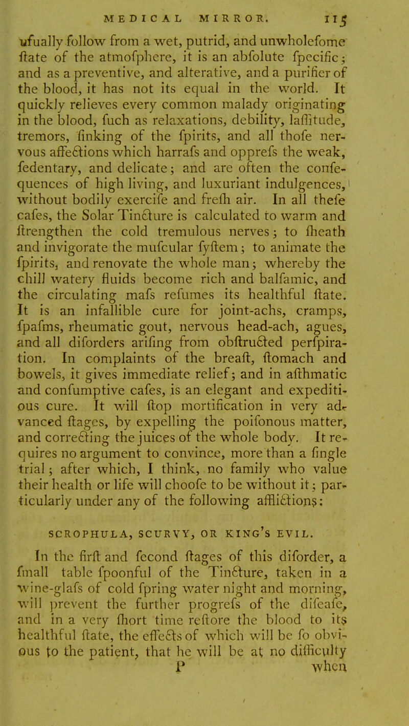 ufually follow from a wet, putrid, and unwholcfome ftate of the atmofphere, it is an abfolute fpecific; and as a preventive, and alterative, and a purifier of the blood, it has not its equal in the world. It quickly relieves every common malady originating in the blood, fuch as relaxations, debility, latitude, tremors, finking of the fpirits, and all thofe ner- vous affections which harrafs and opprefs the weak, fedentary, and delicate; and are often the confe- quences of high living, and luxuriant indulgences, without bodily exercife and frefh air. In all thefe cafes, the Solar Tincture is calculated to warm and itrengthen the cold tremulous nerves; to fheath and invigorate the mufcular fyftem; to animate the fpirits, and renovate the whole man; whereby the chill watery fluids become rich and balfamic, and the circulating mafs refumes its healthful ftate. It is an infallible cure for joint-achs, cramps, fpafms, rheumatic gout, nervous head-ach, agues, and all diforders arifing from obftructed perfpira- tion. In complaints of the breaft, ftomach and bowels, it gives immediate relief; and in afthmatic and confumptive cafes, is an elegant and expediti- ous cure. It will Hop mortification in very adr vanced ftages, by expelling the poifonous matter, and correcting the juices of the whole body. It re- quires no argument to convince, more than a fingle trial; after which, I think, no family who value their health or life will choofe to be without it; par- ticularly under any of the following afflictions; SCROPHULA, SCURVY, OR KING'S EVIL. In the firft and fecond ftages of this diforder, a fmall table fpoonful of the Tincture, taken in a wine-glafs of cold fpring water night and morning, will prevent the further progrefs of the difeafe, and in a very fhort time reftore the blood to its healthful ftate, the effects of which will be fo obvi- ous to the patient, that he will be at no difficulty P when