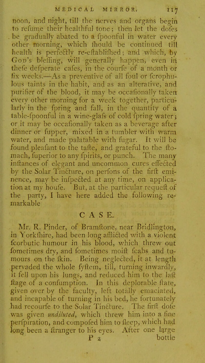 noon, and night, till the nerves and organs begin to refurne their healthful tone; then let the dofes . be gradually abated to a fpoonful in water every other morning, which fhould be continued till health is perfectly re-eftablifhed; and which, by God's bleffing, will generally happen, even in tliefe defperate cafes, in the courfe of a month or fix weeks.—As a preventive of all foul or fcrophu- lous taints in the habit, and as an alterative, and purifier of the blood, it may be occafionally taken every other morning for a week together, particu- larly in the fpring and fall, in the quantity of a table-fpoonful in a wine-glafs of cold fpring water; or it may be occafionally taken as a beverage after dinner or fupper, mixed in a tumbler with warm water, and made palatable with fugar. It will be found pleafant to the tafte, and grateful to the fto- mach, fuperior to any fpirits, or punch. The many inftances of elegant and uncommon cures effected by the Solar Tin£ture, on perfons of the firfr. emi- nence, may be infpe&ed at any time, on applica- tion at my houfe. But, at the particular requeft of the party, I have here added the following re- markable CASE. Mr. R. Pinder, of Bramftone, near Bridlington, in Yorkfliire, had been long affli£fed with a violent fcorbutic humour in his blood, which threw out fometimes dry, and fometimes moift fcabs and tu- mours on the ikin. Being neglected, it at length pervaded the whole fyftem, till, turning inwardly, it fell upon his lungs, and reduced him to the laft ftage of a confumpti'on. In this deplorable (rate, given over by the faculty, left totally emaciated, and incapable of turning in his bed, he fortunately had recourfe to the Solar Tincture. The firft dofe was given undiluted, which threw him into a fine perfpiration, and compofed him to fleep, which had long been a ftranger to his eyes. After one large P 2 bottle