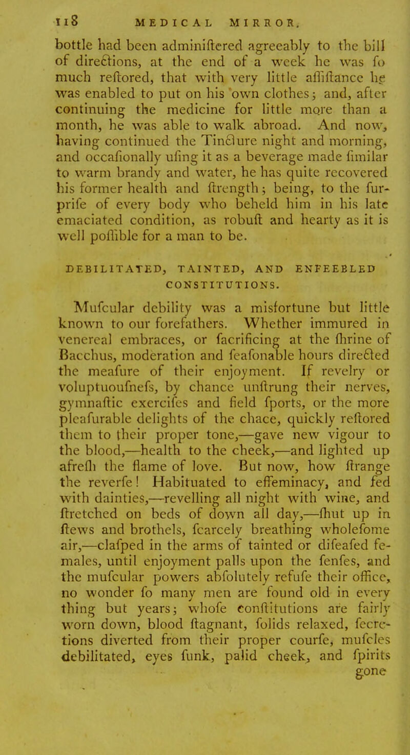 bottle had been adminiftered agreeably to the bill of directions, at the end of a week he was fo much reftored, that with very little amftance he was enabled to put on his 'own clothes; and, after continuing the medicine for little more than a month, he was able to walk abroad. And now, having continued the Tinflure night and morning, and occafionally ufing it as a beverage made fimilar to warm brandy and water, he has quite recovered his former health and ftrength; being, to the fur- prife of every body who beheld him in his late emaciated condition, as robuft and hearty as it is well poihble for a man to be. DEBILITATED, TAINTED, AND ENFEEBLED CONSTITUTIONS. Mufcular debility was a misfortune but little known to our forefathers. Whether immured in venereal embraces, or facrificing at the flirine of Bacchus, moderation and feafonable hours directed the meafure of their enjoyment. If revelry or voluptuoufnefs, by chance unftrung their nerves, gymnaftic exercifes and field fports, or the more pleafurable delights of the chace, quickly reftored them to their proper tone,—gave new vigour to the blood,—health to the cheek,—and lighted up afrefli the flame of love. But now, how ftrange the reverfe! Habituated to effeminacy, and fed with dainties,—revelling all night with wine, and ftretched on beds of down all day,—fhut up in flews and brothels, fcarcely breathing wholefome air,—clafped in the arms of tainted or difeafed fe- males, until enjoyment palls upon the fenfes, and the mufcular powers absolutely refufe their office, no wonder fo many men are found old in every thing but years; whofe eonftitutions are fairly worn down, blood ftagnant, folids relaxed, fecrc- tions diverted from their proper courfe, mufcles debilitated, eyes funk, palid cheek, and fpirits gone