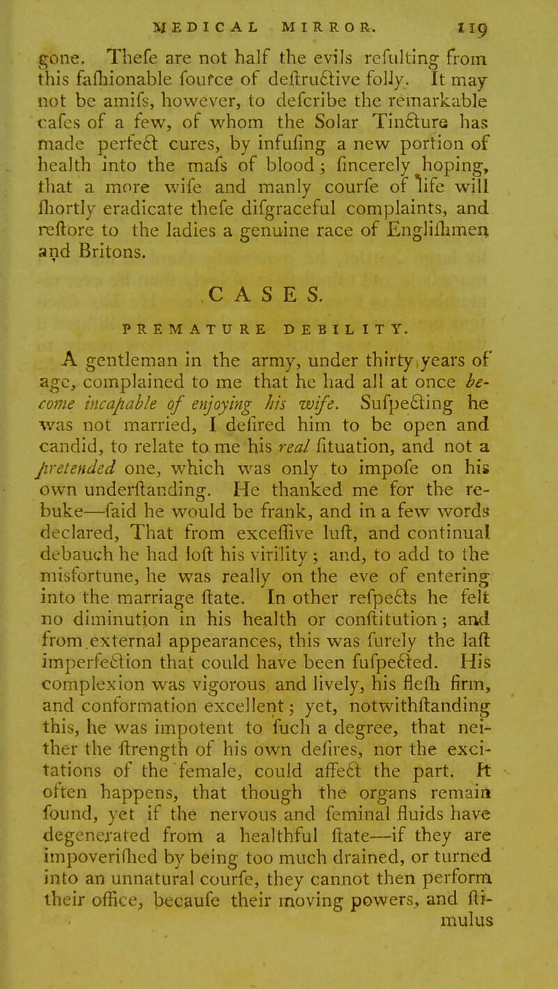 gone. Thefe are not half the evils refulting from this famionable foufce of deftruelive folJy. It may not be amifs, however, to defcribe the remarkable cafes of a few, of whom the Solar Tincture has made perfect cures, by infufing a new portion of health into the mafs of blood; fincerely hoping, that a more wife and manly courfe of Tife will fhortly eradicate thefe difgraceful complaints, and reftore to the ladies a genuine race of Englimmen and Britons. CASES. PREMATURE DEBILITY. A gentleman in the army, under thirty years of age, complained to me that he had all at once be- come incapable of enjoying his wife. Sufpecling he was not married, I delired him to be open and candid, to relate to me his real fituation, and not a pretended one, which was only to impofe on his own underflanding. He thanked me for the re- buke—faid he would be frank, and in a few words declared, That from exceffive luft, and continual debauch he had loft his virility ; and, to add to the misfortune, he was really on the eve of entering into the marriage ftate. In other refpecls he felt no diminution in his health or constitution; and from.externa] appearances, this was furely the laft imperfection that could have been fufpecled. His complexion was vigorous and lively, his flefli firm, and conformation excellent; yet, notwithstanding this, he was impotent to fuch a degree, that nei- ther the ftrength of his own defires, nor the exci- tations of the female, could affect the part, ft often happens, that though the organs remain found, yet if the nervous and feminal fluids have degenerated from a healthful ftate—if they are impoverifhed by being too much drained, or turned into an unnatural courfe, they cannot then perform their office, becaufe their moving powers, and fti- mulus