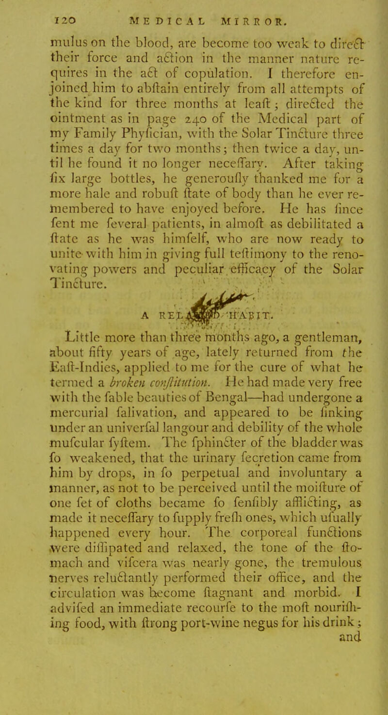 mulus on the blood, are become too weak to direct their force and aftion in the manner nature re- quires in the a£t of copulation. I therefore en- joined him to abftain entirely from all attempts of the kind for three months at leaft; directed the ointment as in page 240 of the Medical part of my Family Phyfician, with the Solar Tincture three times a day for two months; then twice a day, un- til he found it no longer necefTarv. After taking fix large bottles, he generoufly thanked me for a more hale and robuft ftate of body than he ever re- membered to have enjoyed before. He has lince fent me feveral patients, in almoft as debilitated a ftate as he was himfelf, who are now ready to unite-with him in giving full teftimony to the reno- vating powers and peculiar efficacy of the Solar Tincture. 1 A REL Mft 'HABIT. ' .:&*&{>•,'■■; ■ : Little more than three months ago, a gentleman, about fifty years of age, lately returned from the Eaft-Indies, applied to me for the cure of what he termed a broken conftitution. He had made very free with the fable beauties of Bengal—had undergone a mercurial falivation, and appeared to be finking under an univerfal langour and debility of the whole mufcular fyftem. The fphin£ter of the bladder was fo weakened, that the urinary fecretion came from him by drops, in fo perpetual and involuntary a manner, as not to be perceived until the moifture of one fet of cloths became fo fenfibly afflicting, as made it neceflary to fupply frefli ones, which ufually happened every hour. The corporeal functions .were diffipated and relaxed, the tone of the fto- mach and vifcera was nearly gone, the tremulous nerves reluclantly performed their office, and the circulation was become ftagnant and morbid. I advifed an immediate recourfe to the moft nouriih- ing food, with ftrong port-wine negus for his drink;