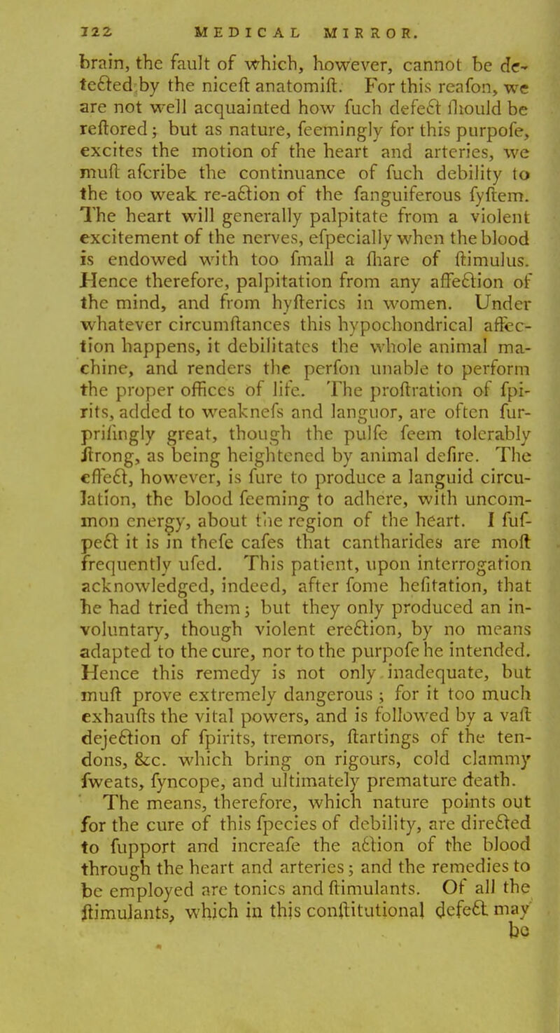 brain, the fault of which, however, cannot be de- tected by the niceft anatomift. For this reafon, we are not well acquainted how fuch defect mould be reftored; but as nature, feemingly for this purpofe, excites the motion of the heart and arteries, we mud afcribe the continuance of fuch debility to the too weak re-action of the fanguiferous fyftem. The heart will generally palpitate from a violent excitement of the nerves, efpecially when the blood is endowed with too fmall a mare of ftimulus. Hence therefore, palpitation from any affection of the mind, and from hyfterics in women. Under whatever circumftances this hypochondrical affec- tion happens, it debilitates the whole animal ma- chine, and renders the perfon unable to perform the proper offices of life. The proftration of fpi- rits, added to weaknefs and languor, are often fur- prilingly great, though the pulfe feem tolerably ilrong, as being heightened by animal defire. The effect, however, is fure to produce a languid circu- lation, the blood feeming to adhere, with uncom- mon energy, about the region of the heart. I fuf- pe£t it is m thefe cafes that cantharides are moft frequently ufed. This patient, upon interrogation acknowledged, indeed, after fome hefitation, that he had tried them; but they only produced an in- voluntary, though violent erection, by no means adapted to the cure, nor to the purpofe he intended. Hence this remedy is not only inadequate, but muft prove extremely dangerous ; for it too much exhaufts the vital powers, and is followed by a vaft dejection of fpirits, tremors, ftartings of the ten- dons, &c. which bring on rigours, cold clammy fweats, fyncope, and ultimately premature death. The means, therefore, which nature points out for the cure of this fpecies of debility, are directed to fupport and increafe the action of the blood through the heart and arteries; and the remedies to be employed arc tonics and flimulants. Of all the Simulants, which in this confHtutional defect, may