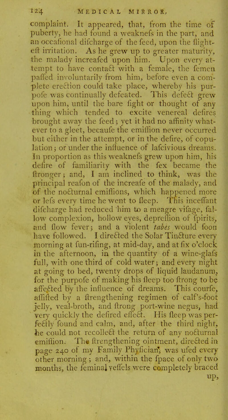 complaint. It appeared, that, from the time of puberty, he had found a weaknefs in the part, and an occafional difcharge of the feed, upon the flight- eft irritation. As he grew up to greater maturity, the malady increafed upon him. Upon every at- tempt to have contact with a female, the femcn paffed involuntarily from him, before even a com- plete erection could take place, whereby his pur- pofe was continually defeated. This defect grew upon him, until the bare fight or thought of any thing which tended to excite venereal defires brought away the feed; yet it had no affinity what- ever to a gleet, becaufe the emiflion never occurred but either in the attempt, or in the defire, of copu- lation; or under the influence of lafcivious dreams. In proportion as this weaknefs grew upon him, his defire of familiarity with the fex became the ftronger; and, I am inclined to think, was the principal reafon of the increafe of the malady, and of the nocturnal emiflions, which happened more or lefs every time he went to fleep. This incefiant difcharge had reduced him to a meagre vifage, fal- low complexion, hollow eyes, depreflion of fpirits, and flow fever; and a violent tabes would foon have followed. I directed the Solar Tincture every morning at fun-rifing, at mid-day, and at fix o'clock in the afternoon, in the quantity of a wine-glafs full, with one third of cold water; and every night at going to bed, twenty drops of liquid laudanum, for the purpofe of making his fleep too ftrong to be afte.cted by the influence of dreams. This courfe, aflifted by a ftrengthening regimen of calf's-foot jelly, veal-broth, and ftrong port-wine negus, had very quickly the defired effect. His fleep was per- fectly found and calm, and, after the third night, he could not recollect the return of any nocturnal emiflion. The ftrengthening ointment, directed in page 240 of my Family Phyficiarf, was ufed every other morning ; and, within the fpace of only two months, the feminal yeflels were completely braced up,
