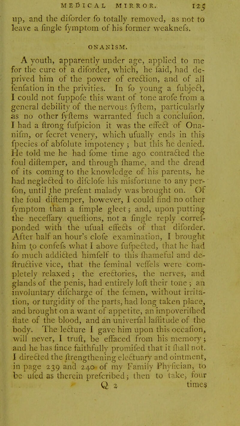 up, and the diforder fo totally removed, as not to leave a fingle fymptom of his former vveaknefs. ONANISM. A youth, apparently under age, applied to me for the cure of a diforder, which, he faid, had de- prived him of the power of ere&ion, and of all fenfation in the privities. In fo young a fubjecl:, I could not fuppofe this want of tone arofe from a general debility of the nervous fyftem, particularly as no other fyftems warranted fuch a conclusion. I had a ftrong fufpicion it was the erfecl: of Ona- nifm, or fecret venery, which ufually ends in this fpecies of abfolute impotency ; but this he denied. He told me he had fome time ago contra&ed the foul diftemper, and through fhame, and the dread of its coming to the knowledge of his parents, he had neglected to difclofe his misfortune to any per- fon, until the prefent malady was brought on. Of the foul diftemper, however, I could find no other fymptom than a fimple gleet; and, upon putting the neceflary queftions, not a fingle reply corres- ponded with the ufual effecls of that diforder. After half an hour's clofe examination, I brought him to confefs what I above fufpe6lcd, that he had •fo much addicted himfelf to this (hameful and de- ftru£tive vice, that the feminal velfels were com- pletely relaxed j the ere£tories, the nerves, and glands of the penis, had entirely loft their tone ; an involuntary difcharge of the femen, without irrita- tion, or turgidity of the parts, had long taken place, and brought on a want of appetite, an impoverished ftate of the blood, and an univerfal laffitude of the body. The lecture I gave him upon this occafion, will never, I truft, be effaced from his memory j and he has fince faithfully promifed that it fiiall not. I directed the ftrengthening electuary and ointment, in page 239 ancl 240 of my Family Phyfician, to be uled as therein prefcribed; then to take, four Q z times