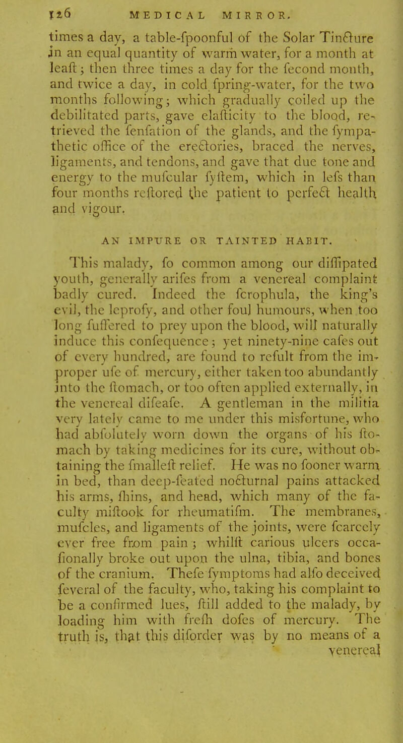 times a day, a table-fpoonful of the Solar Tincture jn an equal quantity of warm water, for a month at leaft; then three times a day for the fecond month, and twice a day, in cold, fpring-water, for the two months following; which gradually coiled up the debilitated parts, gave elafticity to the blood, re- trieved the fenfation of the glands, and the fympa- thetic office of the erettories, braced the nerves, ligaments, and tendons, and gave that due tone and energy to the mufcular fyrtem, which in lefs than four months reftored t.he patient to perfect health and vjgour. AN IMPURE OR TAINTED HABIT. This malady, fo common among our diffipated youth, generally arifes from a venereal complaint badly cured. Indeed the fcrophula, the king's evil, the lcprofy, and other fouj humours, when too long fuffered to prey upon the blood, will naturally induce this confequence; yet ninety-nine cafes out of every hundred, are found to refult from the im- proper ufe of mercury, either taken too abundantly jnto the flomach, or too often applied externally, in the venereal difeafe. A gentleman in the militia very lately came to me under this misfortune, who had abfoIuteJy worn down the organs of his fto- mach by taking medicines for its cure, without ob- taining the fmallefi: relief. He was no fooner warm in bed, than deep-feated nocturnal pains attacked his arms, fhins, and head, which many of the fa* culty miftook for rheumatifm. The membranes, mufcles, and ligaments of the joints, were fcarcely ever free from pain j whilft carious ulcers occa- fionally broke out upon the ulna, tibia, and bones pf the cranium. Thefe fymptoms had alfo deceived feveral of the faculty, who, taking his complaint to be a confirmed lues, ftill added to the malady, by loading him with frefh dofes of mercury. The truth is, th^t this diforder was by no means of a venereal