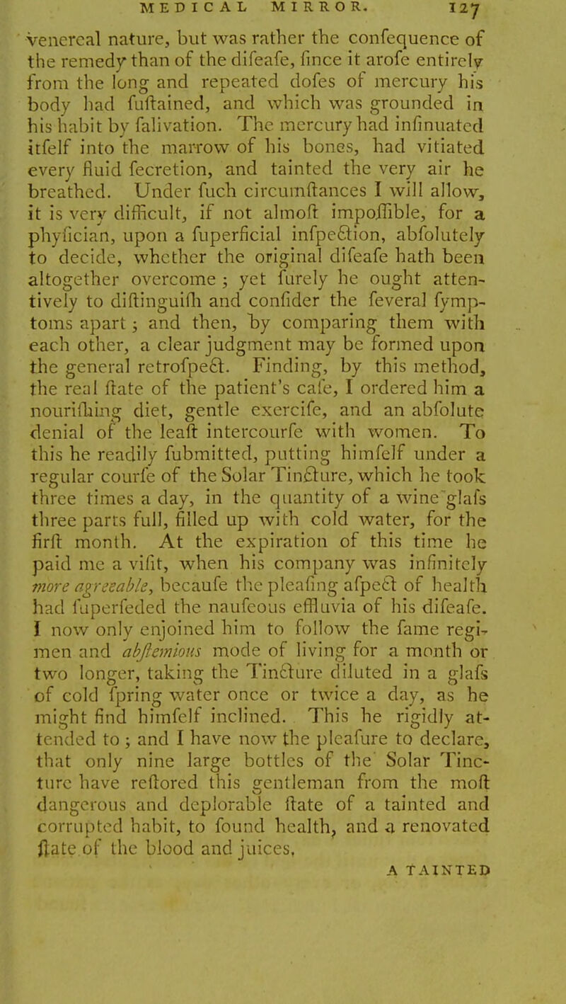 venereal nature, but was rather the confequence of the remedy than of the difeafe, fince it arofe entirely from the long and repeated dofes of mercury his body had fuftained, and which was grounded in his habit by falivation. The mercury had infinuated itfelf into the mar-row of his bones, had vitiated every fluid fecretion, and tainted the very air he breathed. Under fuch circumftances I will allow, it is very difficult, if not almoft impoilible, for a phyfician, upon a fuperficial infpe&ion, abfolutely to decide, whether the original difeafe hath been altogether overcome ; yet furely he ought atten- tively to diftinguifh and confider the fevera] fymp- toms apart; and then, by comparing them with each other, a clear judgment may be formed upon the general retrofpect. Finding, by this method, the real ftate of the patient's cafe, I ordered him a nouriihing diet, gentle exercife, and an abfolute denial of the leaft intercourfe with women. To this he readily fubmitted, putting himfelf under a regular courfe of the Solar Tincture, which he took three times a day, in the quantity of a wineglafs three parts full, filled up with cold water, for the firft month. At the expiration of this time he paid me a vifit, when his company was infinitely more agreeable, becaufe the pleafing afpetl of health had fuperfeded the naufeous effluvia of his difeafe. I now only enjoined him to follow the fame regi- men and abftemious mode of living for a month or two longer, taking the Tincture diluted in a glafs of cold fpring water once or twice a day, as he might find himfelf inclined. This he rigidly at- tended to ; and I have now the pleafure to declare, that only nine large bottles of the' Solar Tinc- ture have reftored this gentleman from the moll dangerous and deplorable ftate of a tainted and corrupted habit, to found health, and a renovated ftate of the blood and juices, A TAINTED