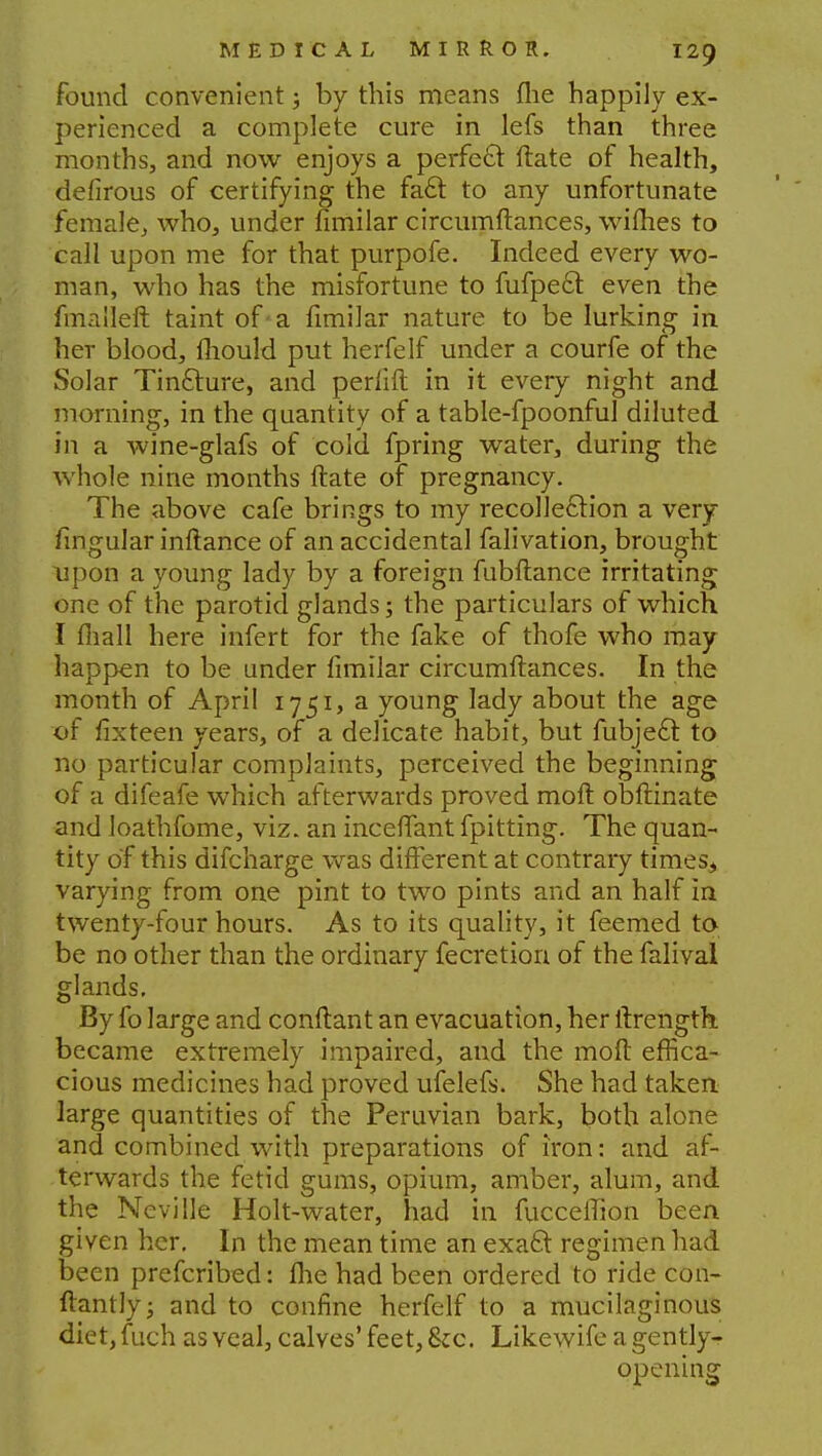 found convenient ; by this means (he happily ex- perienced a complete cure in lefs than three months, and now enjoys a perfect ftate of health, defirous of certifying the fa£r. to any unfortunate female, who, under fimilar circumftances, wiihes to call upon me for that purpofe. Indeed every wo- man, who has the misfortune to fufpecl even the fmaileft taint of a fimilar nature to be lurking in her blood, fliould put herfelf under a courfe of the Solar Tin&ure, and perlift in it every night and morning, in the quantity of a table-fpoonful diluted in a wine-glafs of cold fpring water, during the whole nine months ftate of pregnancy. The above cafe brings to my recollection a very fingular inftance of an accidental falivation, brought upon a young lady by a foreign fubftance irritating one of the parotid glands; the particulars of which I fiiall here infert for the fake of thofe who may happen to be under fimilar circumftances. In the month of April 1751, a young lady about the age of lixteen years, of a delicate habit, but fubjec~t to no particular complaints, perceived the beginning of a difeafe which afterwards proved moft obftinate and loafhfome, viz. an inceffant fpitting. The quan- tity of this difcharge was different at contrary times.* varying from one pint to two pints and an half in twenty-four hours. As to its quality, it feemed to be no other than the ordinary fecretion of the falival glands. By fo large and conftant an evacuation, her ftrength became extremely impaired, and the moft effica- cious medicines had proved ufelefs. She had taken large quantities of the Peruvian bark, both alone and combined with preparations of iron: and af- terwards the fetid gums, opium, amber, alum, and the Neville Holt-water, had in fucceffion been given her. In the mean time an exaft regimen had been prefcribed: fhe had been ordered to ride con- ftantly; and to confine herfelf to a mucilaginous diet,fuch as veal, calves' feet, &c. Likewife a gently- opening