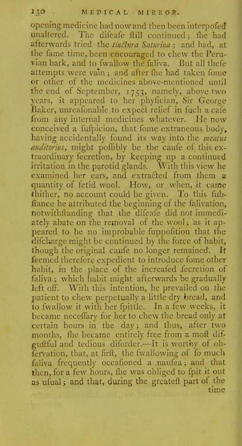 opening medicine had now and then been interpofed unaltered. The difeafe ftill continued; flie had afterwards tried the tinclura Saturina ; and had, at the fame time, been encouraged to chew the Peru- vian bark, and to fwallow the faliva. But all thefe attempts were vain ; and after flie had taken fome or other of the medicines above-mentioned until the end of September, 1753, namely, above two years, it appeared to her phyfician, Sir George Baker, unreafonable to expect relief in fuch a cafe from any internal medicines whatever. He now conceived a fufpicion, that fome extraneous body, having accidentally found its way into the meatus auditorius, might poflibly be the caufe of this ex- traordinary fecretion, by keeping up a continued irritation in the parotid glands. With this view he examined her cars, and extracted from them a quantity of fetid wool. How, or when, it came thither, no account could be given. To this fub- ftance he attributed the beginning of the falivation, notwithftanding that the difeafe did not immedi- ately abate on the removal of the wool; as it ap- peared to be no improbable fuppofition that the difcharge might be continued by the force of habit, though the original caufe no longer remained. It feemed therefore expedient to introduce fome other habit, in the place of the increafed fecretion of faliva; which habit might afterwards be gradually left off. With this intention, he prevailed on the patient to chew perpetually a little dry bread, and to fwallow it with her fpittle. In a few weeks, it became neceffary for her to chew the bread only at certain hours in the day; and thus, after two months, flie became entirely free from a mod dif- guftful and tedious diforder.—It is worthy of ob- servation, that, at firft, the fwallowing of fo much faliva frequently occafioned a naufea; and that then, for a few hours, flie was obliged to fpit it out as ufual; and that, during the greateft part of the time