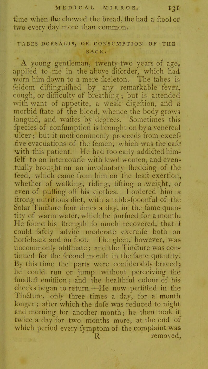 time when fhe chewed the bread, fhe had a ftool of two every day more than common. TABES DORSALIS, OR CONSUMPTION OF THE BACK, A young gentleman, twenty-two years of age^ applied to me in the above diforder, which had worn him down to a mere fkeleton. The tabes is feldom diftinguifhed by any remarkable fever, cough, or difficulty of breathing; but is attended with want of appetite, a weak digeftion, aild a morbid ftate of the blood, whence the body grows languid, and wanes by degrees. Sometimes this fpecies of confumption is brought on by a venereal ulcer; but it molt commonly proceeds from excefc five evacuations of the femen, which was the cafe with this patient. He had too early addicted him- felf to an intercourfe with lewd women, and even- tually brought on an involuntary fliedding of the feed, which came from him on the leaft exertion, whether of walking, riding, lifting a .weight, or even of pulling off his clothes. I ordered him a ltrong nutritious diet, with a table-fpoonful of the Solar Tincture four times a day, in the fame quan- tity of warm water, which he purfued for a month, He found his ftrcngth fo much recovered, that I could fafely advife moderate exercife both on horfeback and on foot. The gleet, however, was uncommonly obftinate; and the Tincture was con- tinued for the fecond month in the fame quantity. By this time the parts were confiderably braced} he could run or jump without perceiving the fmalleft emilTion; and the healthful colour of his cheeks began to return.—He now perlifted in the Tin&ure, only three times a day, for a month longer; after which the dofe was reduced to night and morning for another month; he then took it twice a day for two months more, at the end of which period every fymptom of the complaint was R remo\ed.