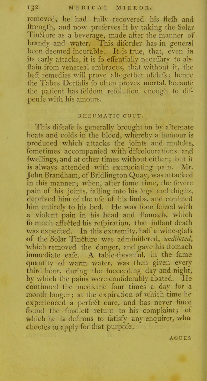 removed, he had fully recovered his flefh and ftrength, and now preferves it by taking the Solar Tin£ture as a beverage, made after the manner of brandy and water. This difordcr has in general been deemed incurable. It is true, that, even in its early attacks, it is fo efTentiaHy ncceffary to ab- ftain from venereal embraces, that without it, the heft remedies will prove altogether ufelefs; hence the Tabes Dorfalis fo often proves mortal, becaufc the patient has feldom refolution enough to dif- penfe with his amours. RHEUMATIC GOUT. This difeafe is generally brought on by alternate heats and colds in the blood, whereby a humour is produced which attacks the joints and mufcles, fometimes accompanied with difcolourations and fwellings, and at other times without either; but it is always attended with excruciating pain. Mr. John Brandham, of Bridlington Quay, was attacked in this manner; when, after fome time, the fevere pain of his joints, falling into his legs and thighs, deprived him of the ufe of his limbs, and confined him entirely to his bed. He was foon feized with a violent pain in his head and ftomach, which fo much affe&ed his refpiration, that inftant death was expected. In this extremity, half a wine-glafs of the Solar Tincture was adminiftered, undiluted., which removed the danger, and gave his ftomach immediate eafe. A table-fpoonful, in the fame quantity of warm water, was then given every third hour, during the fucceeding day and night, by which the pains were confiderably abated. He continued the medicine four times a day for a month longer; at the expiration of which time he experienced a perfect cure, and has never fince found the fmalleft return to his complaint; of which he is defirous to fatisfy any enquirer, who choofes to apply for that purpofe. AGUES