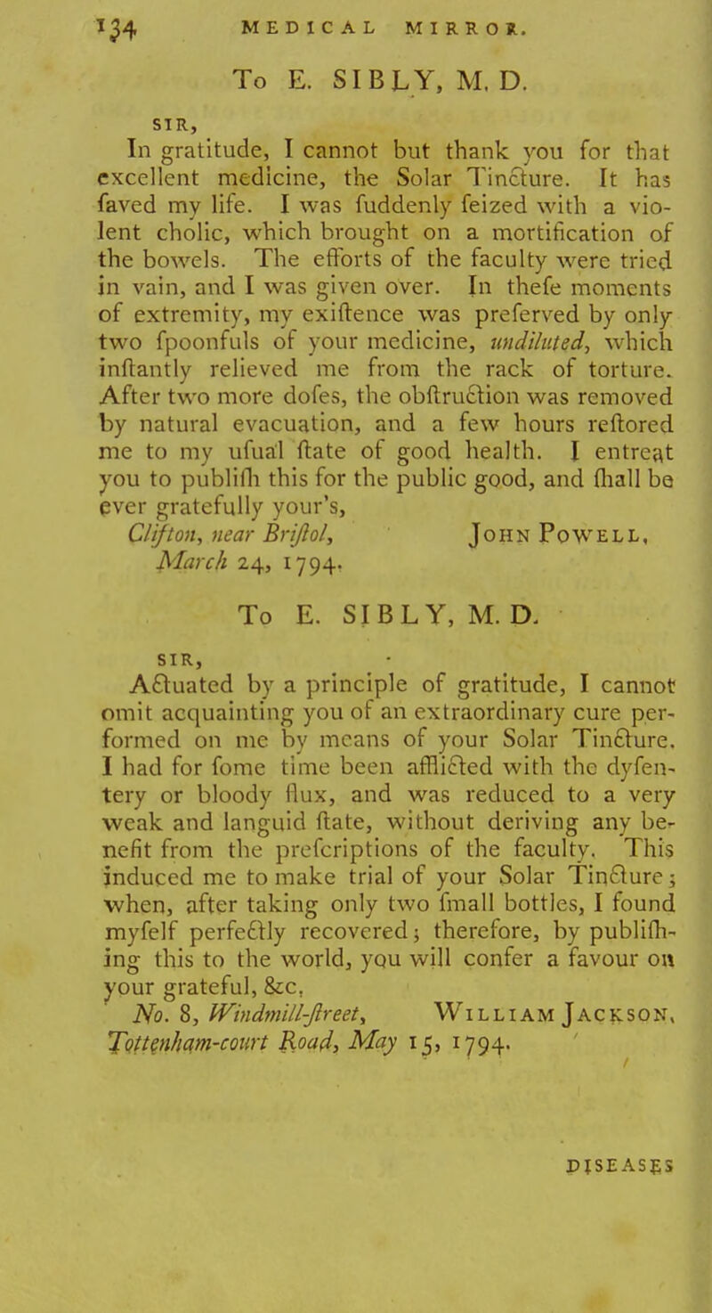 To E. SIB L Y, M. D. SIR, In gratitude, I cannot but thank you for that excellent medicine, the Solar Tincture. It has faved my life. I was fuddenly feized with a vio- lent cholic, which brought on a mortification of the bowels. The efforts of the faculty were tried in vain, and I was given over. In thefe moments of extremity, my exiftence was preferved by only two fpoonfuls of your medicine, undiluted, which inftantly relieved me from the rack of torture. After two more dofes, the obftruclion was removed by natural evacuation, and a few hours reftored me to my ufual ftate of good health. I entreat you to publifh this for the public good, and fhall be ever gratefully your's, Clifton, near Brifiol, John Powell, March 24, 1794. To E. SIBLY, M. D. SIR, Actuated by a principle of gratitude, I cannot omit acquainting you of an extraordinary cure per- formed on me by means of your Solar Tincture. I had for fome time been afflicted with the dyfen- tery or bloody Mux, and was reduced to a very weak and languid ftate, without deriving any be- nefit from the prefcriptions of the faculty. This induced me to make trial of your Solar Tincture; when, after taking only two fmall bottles, I found myfelf perfectly recovered; therefore, by publish- ing this to the world, you will confer a favour on your grateful, &c, No. 8, Windmill-fireet, WilliamJackson, Tottenham-court Road, May 15, 1794. DISEASES