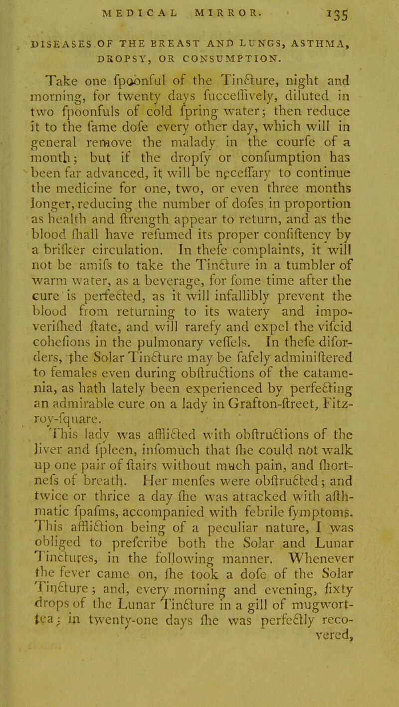 MEDICAL MIRROR. *35 DISEASES OF THE BREAST AND LUNGS, ASTHMA, DROPSY, OR CONSUMPTION. Take one fpobnful of the Tincture, night and morning, for twenty days fucceflively, diluted in two fpoonfuls of cold fpring water; then reduce it to the fame dofe every other day, which will in general remove the malady in the courfe of a month; but if the dropfy or confumption has been far advanced, it will be necelfary to continue the medicine for one, two, or even three months longer, reducing the number of dofes in proportion as health and ftrength appear to return, and as the blood mall have refumed its proper confiftency by a brifker circulation. In thefe complaints, it will not be amifs to take the Tincture in a tumbler of warm water, as a beverage, for fome time after the cure is perfected, as it will infallibly prevent the blood from returning to its watery and impo- verifhed ftate, and will rarefy and expel the vifcid cohefions in the pulmonary veffels. In thefe difor- ders, jhe Solar Tincture may be fafely adminiftered to females even during obftructions of the catame- nia, as hath lately been experienced by perfecting an admirable cure on a lady in Grafton-ftreet, Fitz- roy-fquare. This lady was afflicted with obftructions of the liver and fpleen, infomuch that flie could not walk up one pair of flairs without much pain, and fhort- nefs of breath. Her menfes were obftrucled; and twice or thrice a day fhe was attacked with afih- matic fpafms, accompanied with febrile fymptoms. This affliction being of a peculiar nature, I was obliged to prefcribe both the Solar and Lunar Tinctures, in the following manner. Whenever the fever came on, fhe took a dofe of the Solar Tincture; and, every morning and evening, fixty drops of the Lunar Tincture in a gill of mugwort- tea; in twenty-one days fhe was perfectly reco- vered,