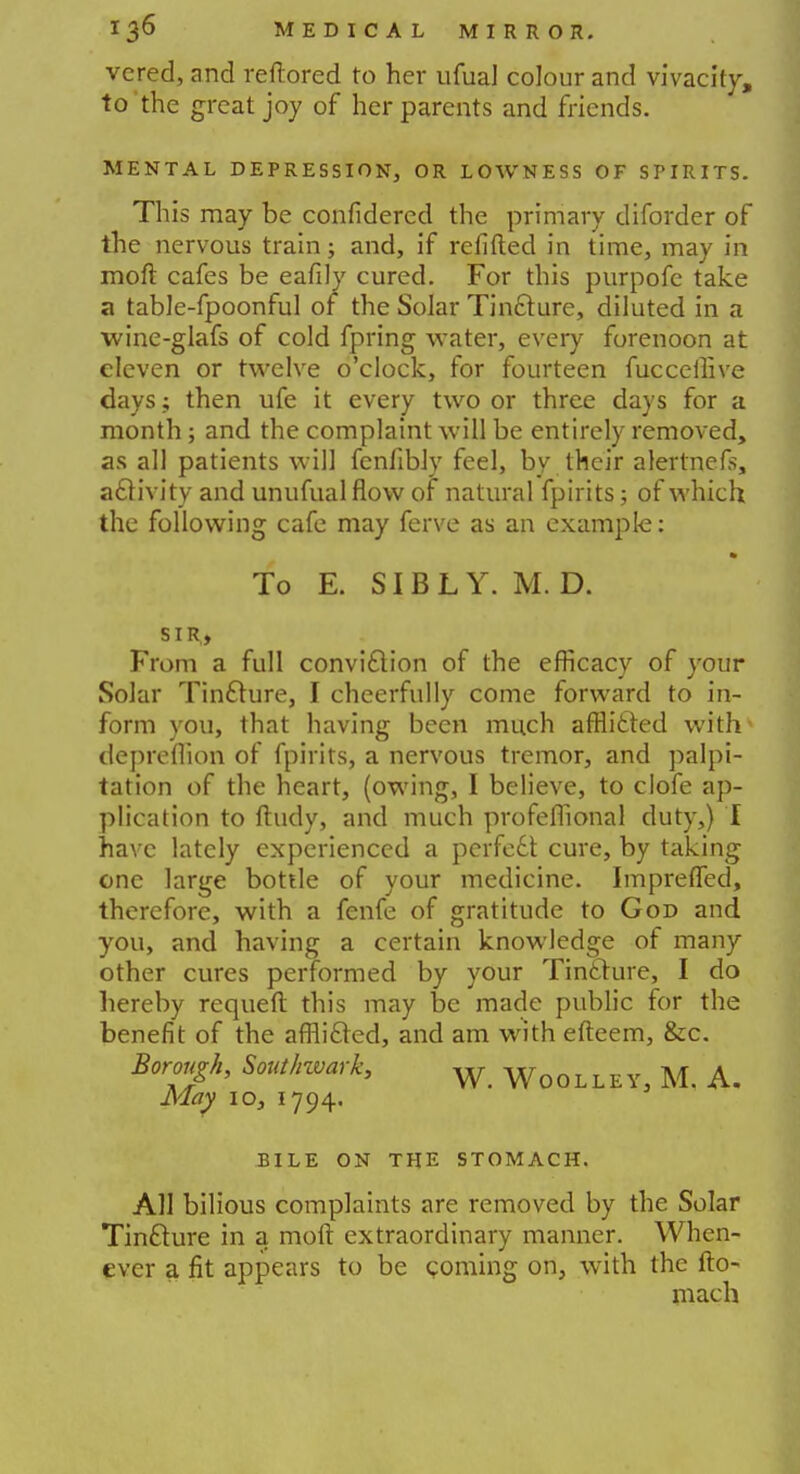 vered, and reftored to her ufual colour and vivacity, to'the great joy of her parents and friends. MENTAL DEPRESSION, OR LOWNESS OF SPIRITS. This may be confidered the primary diforder of the nervous train; and, if refifted in time, may in moft cafes be eafily cured. For this purpofc take a table-fpoonful of the Solar Tincture, diluted in a wine-glafs of cold fpring water, every forenoon at eleven or twelve o'clock, for fourteen fucceilive days; then ufe it every two or three days for a month; and the complaint will be entirely removed, as all patients will fenfibly feel, by their alertnefs, activity and unufualflow of natural fpirits; of which the following cafe may ferve as an example: To E. SIBLY. M. D. SIR, From a full conviction of the efficacy of your Solar Tincture, I cheerfully come forward to in- form you, that having been much afflicted with- depreflion of fpirits, a nervous tremor, and palpi- tation of the heart, (owing, I believe, to clofe ap- plication to ftudy, and much profeflional duty,) I have lately experienced a perfect cure, by taking one large bottle of your medicine. Impreffed, therefore, with a fenfe of gratitude to God and you, and having a certain knowledge of many other cures performed by your Tinfture, I do hereby requeft this may be made public for the benefit of the afflicted, and am with efteem, &c. Borough, Southward w WoOL M A. May 10, 1794. .BILE ON THE STOMACH. All bilious complaints are removed by the Solar Tincture in a moft extraordinary manner. When- ever a fit appears to be coming on, with the fto- mach