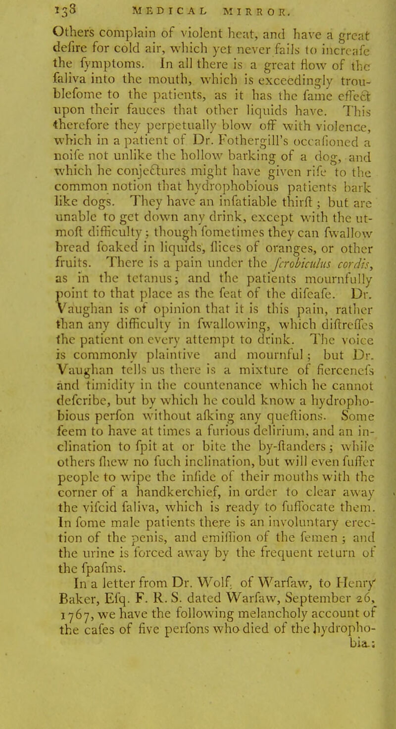 Others complain of violent heat, and have a great defire for cold air, which yet never fails to incrcafe the fymptoms. In all there is a great flow of the faliva into the mouth, which is exceedingly trou- blefome to the patients, as it has the fame effect upon their fauces that other liquids have. This therefore they perpetually blow off with violence, which in a patient of Dr. Fothergill's oceafioned a noife not unlike the hollow barking of a dog, and which he conjectures might have given rife to the common notion that hydrophobious patients bark like dogs. They have an infatiable third ; but are unable to get down any drink, except with the ut- moft difficulty; though fometimes they can fwallow bread foaked in liquids, flices of oranges, or other fruits. There is a pain under the J'crobkulus cordis, as in the tetanus; and the patients mournfully point to that place as the feat of the difeafe. Dr. Vaughan is of opinion that it is this pain, rather than any difficulty in fwallowing, which diftreffes the patient on every attempt to drink. The voice is commonly plaintive and mournful; but Dr. Vaughan tells us there is a mixture of fiercenefs and timidity in the countenance which he cannot defcribe, but by which he could know a hydropho- bious perfon without afking any queftions. Some feem to have at times a furious delirium, and an in- clination to fpit at or bite the by-ftanders while others (hew no fuch inclination, but will even fuffer people to wipe the infide of their mouths with the corner of a handkerchief, in order to clear away . the vifcid faliva, which is ready to fuffocate them. In fome male patients there is an involuntary erec- tion of the penis, and emiflion of the femen ; and the urine is forced away by the frequent return of the fpafms. In a letter from Dr. Wolf of Warfaw, to Henry Baker, Efq. F. R. S. dated Warfaw, September 26, 1767, we have the following melancholy account of the cafes of five perfons who died of the hydropho- bia.:
