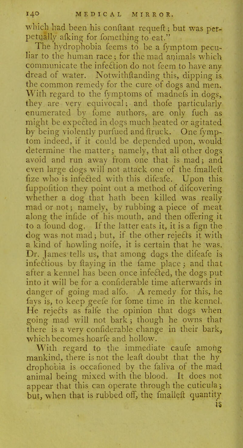 which had been his conftant requeft; but was per- petually afking for fomething to eat. The hydrophobia feems to be a fymptom pecu- liar to the human race; for the mad animals which communicate the infection do not feem to have any dread of water. Notwithstanding this, dipping is the common remedy for the cure of dogs and men. With regard to the fymptoms of madnefs in dogs, they are very equivocal; and thofe particularly enumerated by fome authors, are only fuch as might be expected in dogs much heated or agitated by being violently purfued and (truck. One fymp- tom indeed, if it could be depended upon, would determine the matter; namely, that all other dogs avoid and run away from one that is mad; and even large dogs will not attack one of the fmalleft fize who is infected with this difeafe. Upon this fuppofition they point out a method of difcovering whether a dog that hath been killed was really mad or not; namely, by rubbing a piece of meat along the infide of his mouth, and then offering it to a found dog. If the latter eats it, it is a fign the dog was not mad; but, if the other rejects it with a kind of howling noife, it is certain that he was. Dr. James tells us, that among dogs the difeafe is infectious by flaying in the fame place -P and that after a kennel has been once infected, the dogs put into it will be for a confiderable time afterwards in danger of going mad alfo. A remedy for this, he fays is, to keep geefe for fome time in the kennel. He rejects as falfe the opinion that dogs when going mad will not bark; though he owns that there is a very confiderable change in their bark, which becomes hoarfe and hollow. With regard to the immediate caufe among mankind, there is not the leaft doubt that the hy drophobia is occafioned by the faliva of the mad animal being mixed with the blood. It does not appear that this can operate through the cuticula; but, when that is rubbed off, the fmalleft quantity