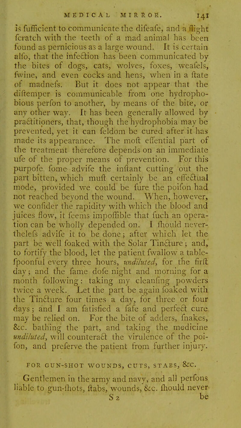 is fufficient to communicate the difeafe, and a flight fcratch with the teeth of a mad animal has been found as pernicious as a large wound. It is certain alio, that the infection has been communicated by the bites of dogs, cats, wolves, foxes, weafels, fwine, and even cocks and hens, when in a ftate of madnefs. But it does not appear that the diftemper is communicable from one hydropho- bious perfon to another, by means of the bite, or any other way. It has been generally allowed by practitioners, that, though the hydrophobia may be prevented, yet it can feldom be cured after it has made its appearance. The mo ft eflential part of the treatment therefore depends on an immediate ufe of the proper means of prevention. For this purpofe fome advife the inftant cutting out the part bitten, which muft certainly be an effectual mode, provided we could be fure the poifon had not reached beyond the wound. When, however, we confider the rapidity with which the blood and juices flow, it feems impoflible that fuch an opera- tion can be wholly depended on. I mould never- thelefs advife it to be done; after which let the part be well foaked with the Solar Tincture; and, to fortify the blood, let the patient fwallow a table- fpoonful every three hours, undiluted, for the firft day; and the fame dofe night and morning for a month following: taking my cleanfmg powders twice a week. Let the part be again foaked with the Tincture four times a day, for three or four days; and I am fatisfied a fafe and perfect cure may be relied on. For the bite of adders, fnakes, &c. bathing the part, and taking the medicine undiluted, will counteract the virulence of the poi- fon, and preferve the patient from further injury. FOR GUN-SHOT WOUNDS, CUTS, STABS, &C. Gentlemen in the army and navy, and all perfons liable to gun-ihots, ftabs, wounds, ice. mould never S2 be