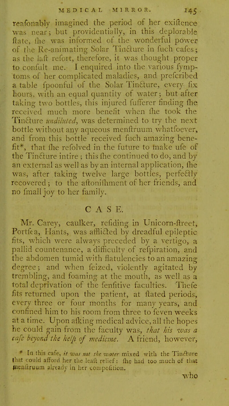 reafonably imagined the period of her exigence was near; but providentially, in this deplorable ftate, flie was informed of the wonderful power of the Re-animating Solar Tincture in fuch cafes; as the laft refort, therefore, it was thought proper to confult me. I enquired into the various fymp- toms of her complicated maladies, and prefcribed a table fpoonful of the Solar Tincture, every fix hours, with an equal quantity of water; but after taking two bottles, this injured fufferer finding fhe received much more benefit when the took the Tincture undiluted, was determined to try the next bottle without any aqueous menftruum whatfoever, and from this bottle received fuch amazing bene- fit*, that fhe refolved in the future to make ufe of the Tincture intire ; this (lie continued to do, and by an external as well as by an internal application, fhe was, after taking twelve large bottles, perfe&ly recovered ; to the aftonifhment of her friends, and no fmall joy to her family. CASE. Mr. Carey, caulker, refiding in Unicorn-ftreet, Portfea, Hants, was afflicted by dreadful epileptic fits, which were always preceded by a vertigo, a pallid countenance, a difficulty of refpiration, and the abdomen tumid with flatulencies to an amazing degree; and when feized, violently agitated by trembling, and foaming at the mouth, as well as a total deprivation of the fenfitive faculties. Thefe fits returned upon the patient, at itated periods, every three or four months for many years, and confined him to his room from three to feven weeks at a time. Upon aiking medical advice, all the hopes he could gain from the faculty was, that his was a cafe beyond the help of medicine. A friend, however, * In this cafe, if was not the water mixed with the Tinfture that could afford her the leaft relief: fhe had too much of that picnftruum already in her compofition. who