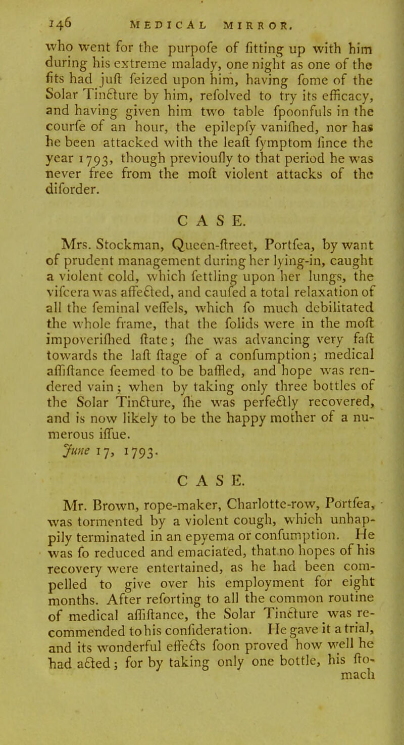 who went for the purpofe of fitting up with him during his extreme malady, one night as one of the fits had juft feized upon him, having fome of the Solar Tin£ture by him, refolved to try its efficacy, and having given him two table fpoonfuls in the courfe of an hour, the epilepfy vanifhed, nor has he been attacked with the lead fymptom fince the year 1793, though previoufly to that period he was never free from the moll violent attacks of the diforder. CASE. Mrs. Stockman, Queen-ftreet, Portfea, by want of prudent management during her lying-in, caught a violent cold, which fettling upon her lungs, the vifcera was affe&ed, and caufed a total relaxation of all the feminal velfels, which fo much debilitated the whole frame, that the folids were in the moft impoverifhed ftate; the was advancing very faft towards the lad ftage of a confumption; medical alhfiance feemed to be baffled, and hope was ren- dered vain; when by taking only three bottles of the Solar Tindlure, flie was perfectly recovered, and is now likely to be the happy mother of a nu- merous iffue. June 17, 1793. CASE. Mr. Brown, rope-maker, Charlotte-row, Portfea, was tormented by a violent cough, which unhap- pily terminated in an epyema or confumption. He was fo reduced and emaciated, thatno hopes of his recovery were entertained, as he had been com- pelled to give over his employment for eight months. After reforting to all the common routine of medical afuftance, the Solar Tinthire was re- commended to his confideration. He gave it atrial, and its wonderful effefts foon proved how well he had a&ed; for by taking only one bottle, his fto- mach