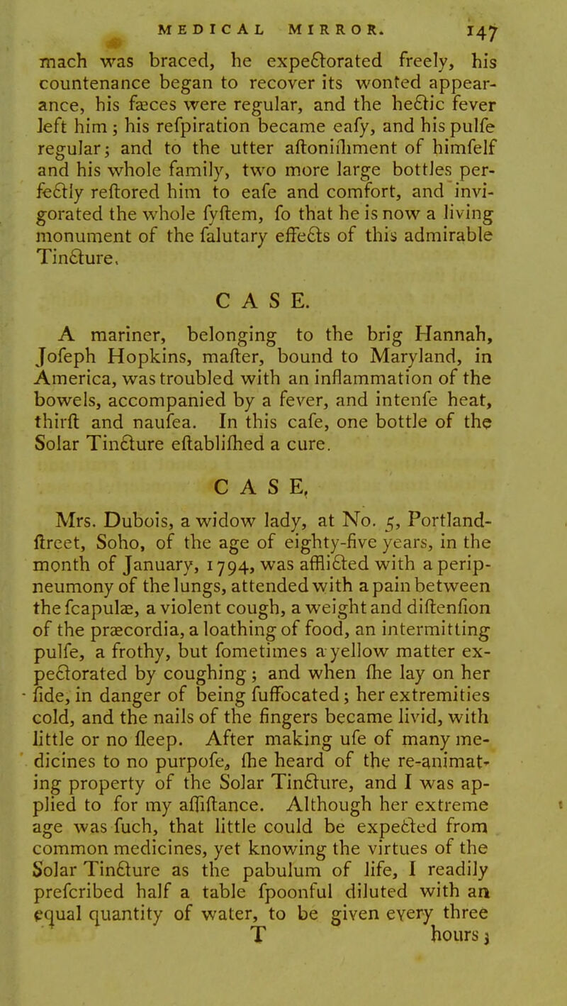 mach was braced, he expectorated freely, his countenance began to recover its wonted appear- ance, his fasces were regular, and the hectic fever left him; his refpiration became eafy, and his pulfe regular; and to the utter aftonifhment of himfelf and his whole family, two more large bottles per- fectly reftored him to eafe and comfort, and invi- gorated the whole fyftem, fo that he is now a living monument of the falutary effects of this admirable Tincture, CASE. A mariner, belonging to the brig Hannah, Jofeph Hopkins, mafter, bound to Maryland, in America, was troubled with an inflammation of the bowels, accompanied by a fever, and intenfe heat, thirft and naufea. In this cafe, one bottle of the Solar Tincture eftablifhed a cure. CASE, Mrs. Dubois, a widow lady, at No. 5, Portland- ftreet, Soho, of the age of eighty-five years, in the month of January, 1794, was afflicted with aperip- neumony of the lungs, attended with a pain between the fcapulae, a violent cough, a weight and diftenfion of the prascordia, a loathing of food, an intermitting pulfe, a frothy, but fometimes a yellow matter ex- pectorated by coughing; and when me lay on her fide, in danger of being fuffocated; her extremities cold, and the nails of the fingers became livid, with little or no fleep. After making ufe of many me- dicines to no purpofea (he heard of the re-animat- ing property of the Solar Tincture, and I was ap- plied to for my afliftance. Although her extreme age was fuch, that little could be expected from common medicines, yet knowing the virtues of the Solar Tincture as the pabulum of life, I readily prefcribed half a table fpoonful diluted with an equal quantity of water, to be given every three T hours j