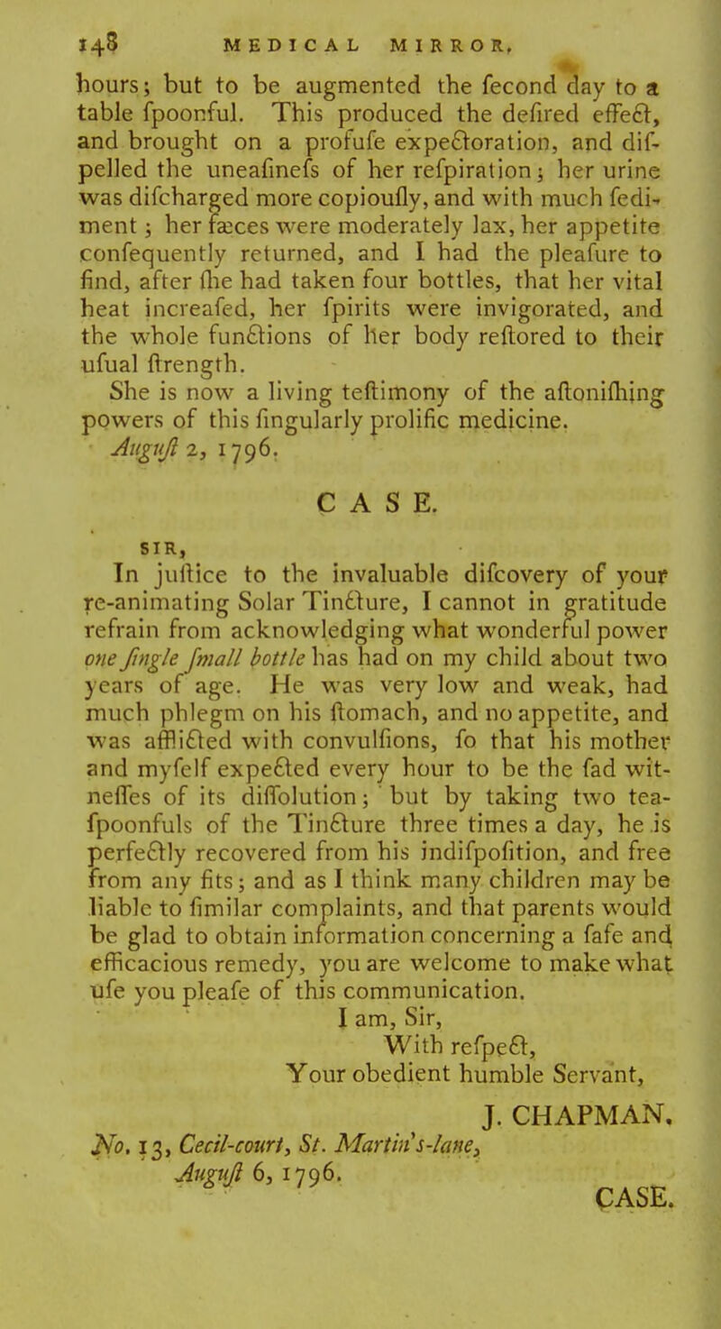 hours; but to be augmented the fecond day to a table fpoonful. This produced the defired effect, and brought on a profufe expectoration, and dis- pelled the uneafinefs of her refpiration j her urine was difcharged more copioufly, and with much fedi- ment; her faeces were moderately lax, her appetite confequently returned, and I had the pleafure to find, after (lie had taken four bottles, that her vital heat increafed, her fpirits were invigorated, and the whole functions of her body reftored to their ufual ftrength. She is now a living teftimony of the aftonifhjng powers of this fingularly prolific medicine. Augujl 2, 1796. CASE. SIR, In jullice to the invaluable difcovery of your re-animating Solar Tincture, I cannot in gratitude refrain from acknowledging what wonderful power one Jingle fmall bottle has had on my child about two years of age. He was very low and weak, had much phlegm on his ftomach, and no appetite, and was afflicted with convulfions, fo that his mother and myfelf expected every hour to be the fad wit- nefles of its diffolution; ' but by taking two tea- fpoonfuls of the Tincture three times a day, he is perfectly recovered from his jndifpofition, and free from any fits; and as I think many children may be liable to fimilar complaints, and that parents would be glad to obtain information concerning a fafe and efficacious remedy, you are welcome to make what ufe you pleafe of this communication. I am, Sir, With refpeft, Your obedient humble Servant, J. CHAPMAN. No. 13, Cecil-court, St. Martin s-lane, Augujl 6,1796.