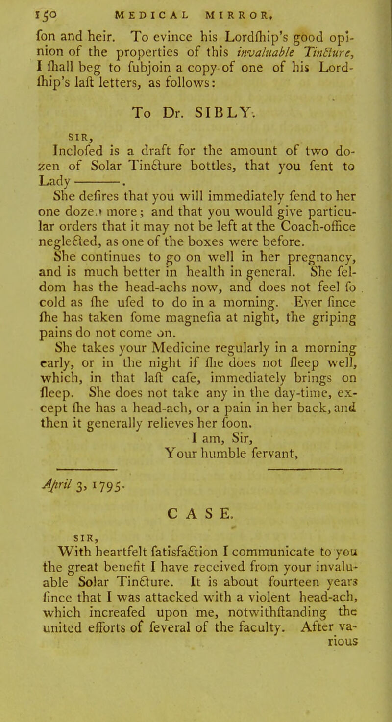 fon and heir. To evince his Lordlhip's good opi- nion of the properties of this invaluable Tinflurc, I fliall beg to fubjoin a copy of one of his Lord- ihip's laft letters, as follows: To Dr. SIBLY. SIR, Inclofed is a draft for the amount of two do- zen of Solar Tin&ure bottles, that you fent to Lady . She defires that you will immediately fend to her one doze-t more; and that you would give particu- lar orders that it may not be left at the Coach-office neglecled, as one of the boxes were before. She continues to go on well in her pregnancy, and is much better in health in general. She fel- dom has the head-achs now, and does not feel fo cold as me ufed to do in a morning. Ever fince fhe has taken fome magnefia at night, the griping pains do not come on. She takes your Medicine regularly in a morning early, or in the night if flie does not fleep well, which, in that laft cafe, immediately brings on fleep. She does not take any in the day-time, ex- cept (he has a head-ach, or a pain in her back, and then it generally relieves her foon. I am, Sir, Your humble fervant, 3> l795- CASE. SIR, With heartfelt fatisfattion I communicate to you the great benefit I have received from your invalu- able Solar Tincture. It is about fourteen years lince that I was attacked with a violent head-ach, which increafed upon me, notwithftanding the united efforts of feveral of the faculty. After va- rious