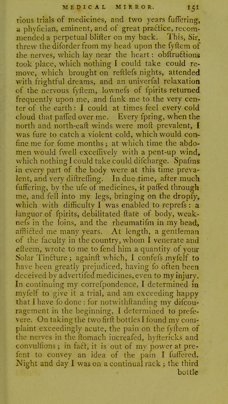 rious trials of medicines, and two years fuffering, a phyiician, eminent, and of great practice, recom- mended a perpetual blifter on my back. This, Sir, threw the diforder from my head upon the fyftem of the nerves, which lay near the heart: obftru6tions took place, which nothing I could take could re- move, which brought on reftlefs nights, attended with frightful dreams, and an univerfal relaxation of the nervous fyftem, lownefs of fpirits returned frequently upon me, and funk me to the very cen- ter of the earth: I could at times feel every cold cloud that paffed over me. Every fpring, when the north and north-eaft winds were moft prevalent, I was fure to catch a violent cold, which would con- fine me for fome months; at which time the abdo- men would fwell exceffively with a pent-up wind, which nothing I could take could difcharge. Spafms in every part of the body were at this time preva- lent, and very diftreffing. In due time, after much fuffering, by the ufe of medicines, it paffed through me, and fell into my legs, bringing on the dropfy, which with difficulty I was enabled to reprefs : a languor of fpirits, debilitated ftate of body, weak- nefs in the loins, and the rheumatifm in my head, afflicted me many years. At length, a gentleman of the faculty in the country, whom I venerate and efteem, wrote to me to fend him a quantity of your Solar Tincture; againft which, I confefs myfelf to have been greatly prejudiced, having fo often been deceived by advertifed medicines, even to my injury. In continuing my correfpondence, I determined in myfelf to give it a trial, and am exceeding happy that I have fo done : for notwithstanding my difcou-- ragement in the beginning, I determined to prefe- vcre. On taking the two firft bottles I found my com- plaint exceedingly acute, the pain on the fyftem of the nerves in the ftomach increafed, hyftertcks and convulfions ; in fact, it is out of my power at pre- fcnt to convey an idea of the pain I fuffered. Night and day I was on a continual rack ; the third bottle