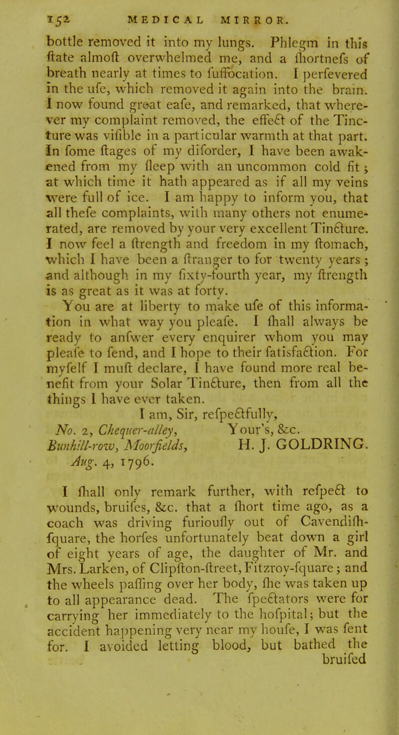 bottle removed it into my lungs. Phlegm in this ftate almoft overwhelmed me, and a fhortnefs of breath nearly at times to fufFocation. I perfevered in the ufe, which removed it again into the brain. I now found groat eafe, and remarked, that where- ver my complaint removed, the effe& of the Tinc- ture was vifible in a particular warmth at that part, in fome ftages of my diforder, I have been awak- ened from my fleep with an uncommon cold fit; at which time it hath appeared as if all my veins were full of ice. I am happy to inform you, that all thefe complaints, with many others not enume- rated, are removed by your very excellent Tinfture. I now feel a ftrength and freedom in my ftomach, which I have been a ftranger to for twenty years; and although in my fixty-fourth year, my ftrength is as great as it was at forty. You are at liberty to make ufe of this informa- tion in what way you pleafe. I {hall always be ready to anfwer every enquirer whom you may pleafe to fend, and I hope to their fatisfa£lion. For myfelf I muft declare, I have found more real be- nefit from your Solar Tincture, then from all the things I have ever taken. I am, Sir, refpettfully, No. 2, Chequer-alley, Your's, &c. Bunhill-rozv, Moorfields, H. J. GOLDRING. Aug. 4, 1796. I fhall only remark further, with refpeft to wounds, bruifes, &c. that a fhort time ago, as a coach was driving furioufly out of Cavendifh- fquare, the horfes unfortunately beat down a girl of eight years of age, the daughter of Mr. and Mrs. Larken, of Clipfton-ftreet,Fitzroy-fquare; and the wheels pafling over her body, the was taken up to all appearance dead. The fpe£lators were for carrying her immediately to the hofpital; but the accident happening very near my houfe, I was fent for. I avoided letting blood, but bathed the bruifed