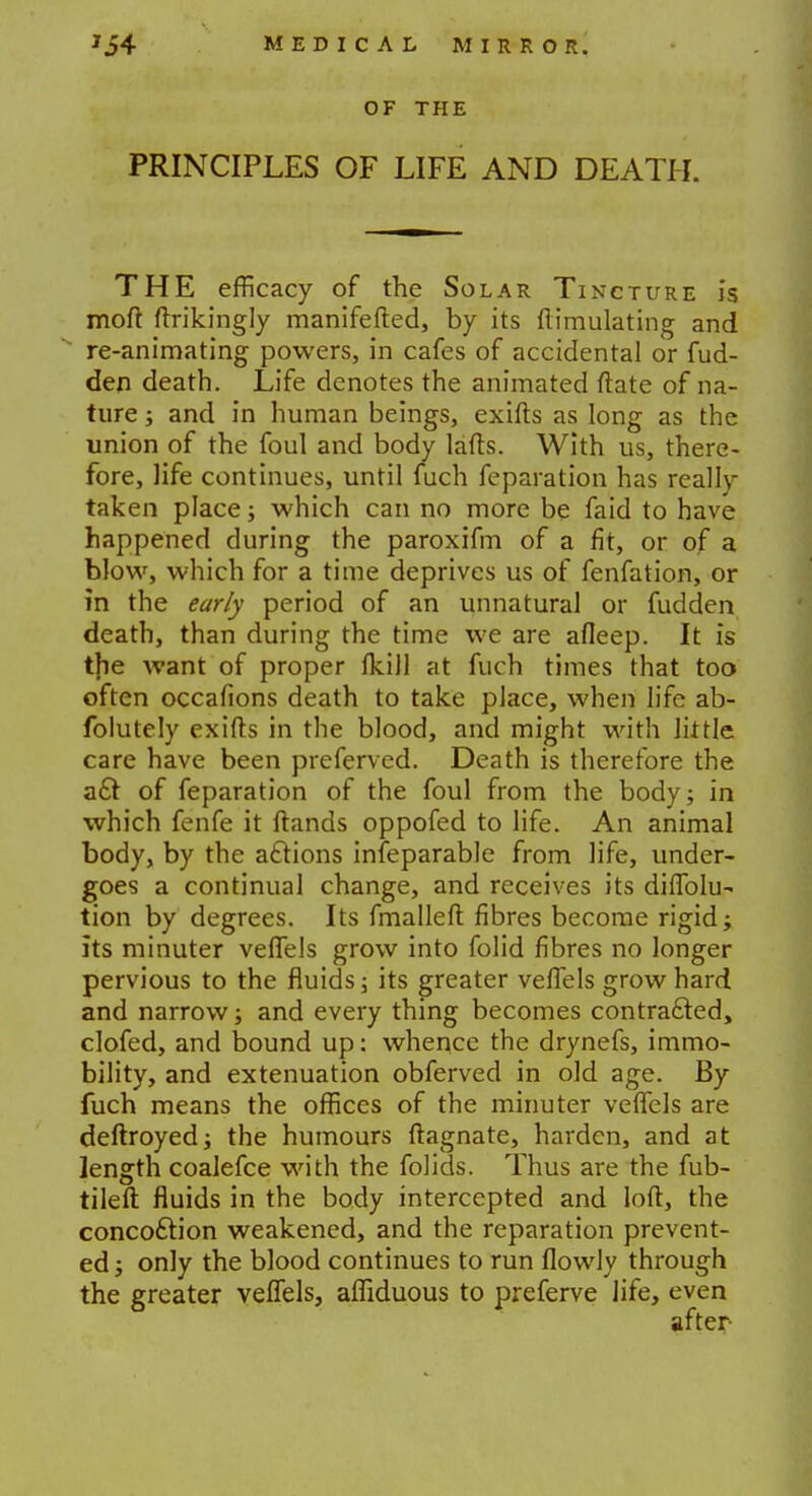 OF THE PRINCIPLES OF LIFE AND DEATH. THE efficacy of the Solar Tincture is moft ftrikingly manifefted, by its ftirnulating and re-animating powers, in cafes of accidental or fud- den death. Life denotes the animated ftate of na- ture ; and in human beings, exifts as long as the union of the foul and body lafts. With us, there- fore, life continues, until fuch feparation has really taken place; which can no more be faid to have happened during the paroxifm of a fit, or of a blow, which for a time deprives us of fenfation, or in the early period of an unnatural or fudden death, than during the time we are afleep. It is the want of proper fkill at fuch times that too often occafions death to take place, when life ab- folutely exifts in the blood, and might with little care have been preferved. Death is therefore the act of feparation of the foul from the body; in which fenfe it ftands oppofed to life. An animal body, by the actions inseparable from life, under- goes a continual change, and receives its diffolu- tion by degrees. Its fmalleft fibres become rigid; its minuter veffels grow into folid fibres no longer pervious to the fluids; its greater veffels grow hard and narrow; and every thing becomes contracted, clofed, and bound up: whence the drynefs, immo- bility, and extenuation obferved in old age. By fuch means the offices of the minuter veffels are deftroyed; the humours ftagnate, harden, and at length coalefce with the folids. Thus are the fub- tileft fluids in the body intercepted and loft, the concoction weakened, and the reparation prevent- ed ; only the blood continues to run flowly through the greater veffels, affiduous to preferve life, even after