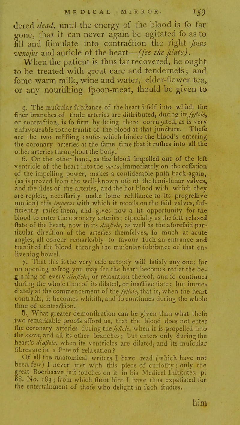 dered dead, until the energy of the blood is fo far gone, that it can never again be agitated fo as to fill and ftimulate into contraction the right finus venofus and auricle of the heart—(fee the [date). When the patient is thus far recovered, he ought to be treated with great care and tendernefs; and fome warm milk, wine and water, elder-flower tea, or any nourilhing fpoon-meat, mould be given to 5. The mufcular fubftance of the heart itfelf into which the finer branches or thofe arteries are diftributed, during \KsJyJ?ole, or contraction, is fo firm by being there corrugated, as is very unfavourable tothe tranfit of the blood at that juncture. Thefe are the two refifti-ng caufes which hinder the blood's entering the coronary arteries at the fame time that it rufhes into all the other arteries throughout the body. 6. On the other hand, as the blood impelled out of the left ventricle of the heart into the aorta, immediately on the ceffatioa of the impelling power, makes a confiderable pufli back, again, (as is proved from the well-known ufe of thefemi-lunar valves, and the fides of the arteries, and the hot blood with which they are replete, neceffarily make fome refiftance to its progreffive motion) this impetus with which it recoils on the faid valves, fuf- ficiently raifes them, and gives now a fit opportunity for the blood to enter the coronary arteries; efpecially as thefoft relaxed ftate of the heart, now in its diajlole, as well as the aforefaid par- ticular direction of the arteries themfelves, fo much at acute angles, all concur remarkably to favour fuch an entrance and tranfit of the blood through the mufcular-fubftance of that en- livening bowel. 7. That this is the very cafe autopfy will fatisfv anyone; for on opening avfrog you may fee the heart becomes red at the be- ginning of every diajlolc, or relaxation thereof, and fo continues during the whole time of its dilated, or inactive ftate ; but imme- diately at the commencement of the fyjiole, that is, when the heart contracts, it becomes whitifh, and fo continues during the whole time of contraction. 8. What greater demonftration can be given than what thefe two remarkable proofs afford us, that the blood does not enter the coronary arteries during thejyftole, when it is propelled into the aorta, and all its other branches; but enters only during the heart's Jiajlole, when its ventricles are dilated, and its mufcular fibres are in a ft^te of relaxation? Of all the anatomical writers, I have read (which have not beeafew) I never met with this piece of curiofity; only the great Boerhaave juft touches on it in his Medical Inftitutes, p. 88. No. 183; from which fhort hint I have thus expatiated for the entertainment of thofe who delight in fuch ftudies. him