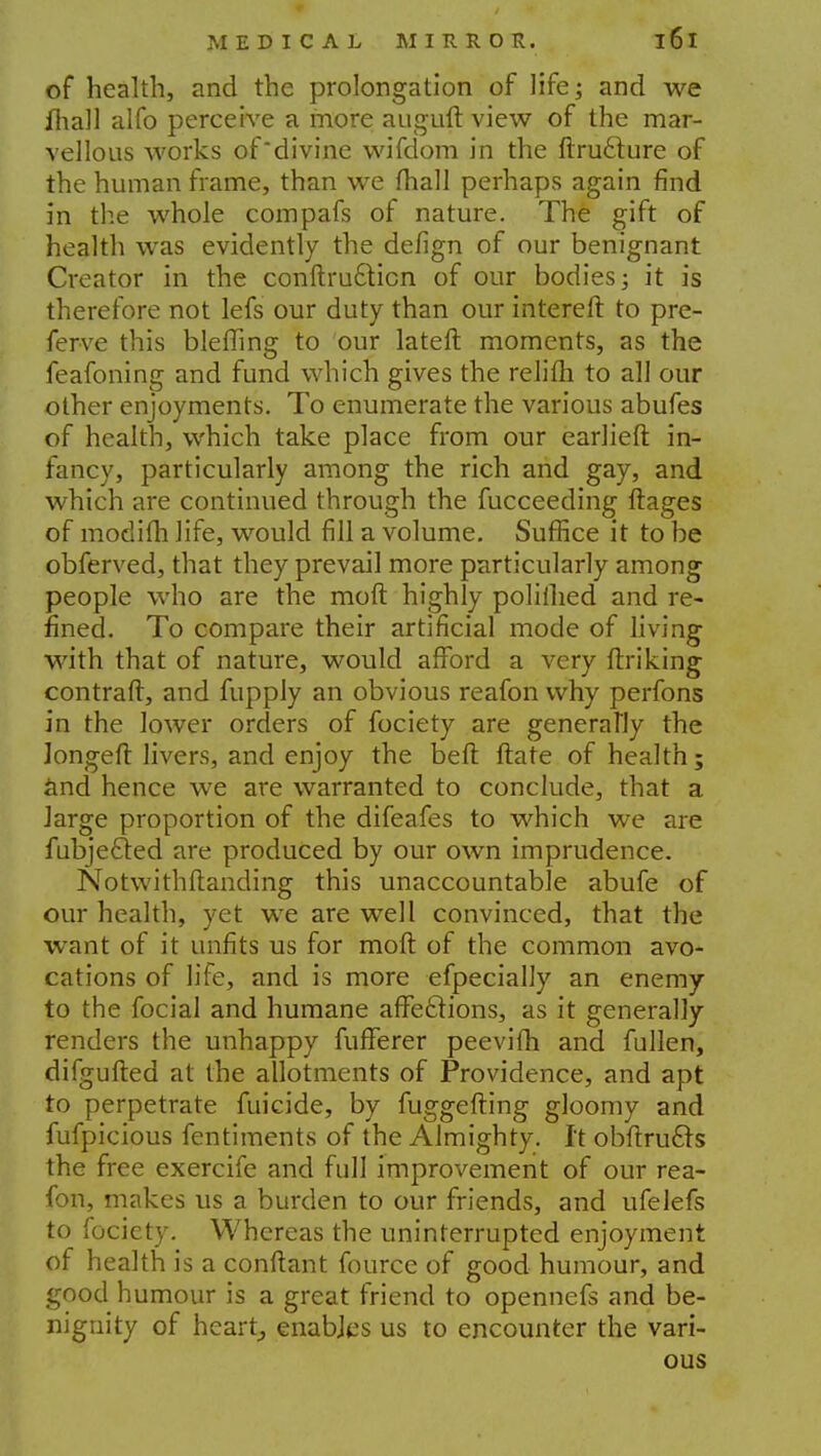 of health, and the prolongation of life; and we mall alfo perceive a more auguft view of the mar- vellous works of'divine wifdom in the ftruclure of the human frame, than we fhall perhaps again find in the whole compafs of nature. The gift of health was evidently the defign of our benignant Creator in the conftru&icn of our bodies; it is therefore not lefs our duty than our interefr. to pre- ferve this blefling to our lateft moments, as the feafoning and fund which gives the relifh to all our other enjoyments. To enumerate the various abufes of health, which take place from our earlieft in- fancy, particularly among the rich and gay, and which are continued through the fucceeding ftages of modifh life, would fill a volume. Suffice it to be obferved, that they prevail more particularly among people who are the moft highly poliihed and re- fined. To compare their artificial mode of living with that of nature, would afford a very ftriking contrail, and fupply an obvious reafon why perfons in the lower orders of fociety are generally the Jongeft livers, and enjoy the beft ftate of health; and hence we are warranted to conclude, that a large proportion of the difeafes to which we are fubjetled are produced by our own imprudence. Notwithstanding this unaccountable abufe of our health, yet we are well convinced, that the want of it unfits us for moft of the common avo- cations of life, and is more efpecially an enemy to the focial and humane affeftions, as it generally renders the unhappy fufFerer peevifh and fullen, difgufted at the allotments of Providence, and apt to perpetrate filicide, by fuggefting gloomy and fufpicious fentiments of the Almighty. It obftrucls the free exercife and full improvement of our rea- fon, makes us a burden to our friends, and ufelefs to fociety. Whereas the uninterrupted enjoyment of health is a conftant fource of good humour, and good humour is a great friend to opennefs and be- nignity of heart, enables us to encounter the vari- ous
